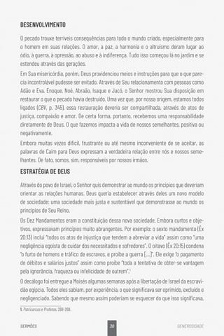 30
SERMÕES GENEROSIDADE
DESENVOLVIMENTO
O pecado trouxe terríveis consequências para todo o mundo criado, especialmente para
o homem em suas relações. O amor, a paz, a harmonia e o altruísmo deram lugar ao
ódio, à guerra, à opressão, ao abuso e à indiferença. Tudo isso começou lá no jardim e se
estendeu através das gerações.
Em Sua misericórdia, porém, Deus providenciou meios e instruções para que o que pare-
cia incontrolável pudesse ser evitado. Através de Seu relacionamento com pessoas como
Adão e Eva, Enoque, Noé, Abraão, Isaque e Jacó, o Senhor mostrou Sua disposição em
restaurar o que o pecado havia destruído. Uma vez que, por nossa origem, estamos todos
ligados (CBV, p. 345), essa restauração deveria ser compartilhada, através de atos de
justiça, compaixão e amor. De certa forma, portanto, recebemos uma responsabilidade
diretamente de Deus. O que fazemos impacta a vida de nossos semelhantes, positiva ou
negativamente.
Embora muitas vezes difícil, frustrante ou até mesmo inconveniente de se aceitar, as
palavras de Caim para Deus expressam a verdadeira relação entre nós e nossos seme-
lhantes. De fato, somos, sim, responsáveis por nossos irmãos.
ESTRATÉGIA DE DEUS
Através do povo de Israel, o Senhor quis demonstrar ao mundo os princípios que deveriam
orientar as relações humanas. Deus queria estabelecer através deles um novo modelo
de sociedade: uma sociedade mais justa e sustentável que demonstrasse ao mundo os
princípios de Seu Reino.
Os Dez Mandamentos eram a constituição dessa nova sociedade. Embora curtos e obje-
tivos, expressavam princípios muito abrangentes. Por exemplo: o sexto mandamento (Êx
20:13) inclui “todos os atos de injustiça que tendem a abreviar a vida” assim como “uma
negligência egoísta de cuidar dos necessitados e sofredores”. O oitavo (Êx 20:15) condena
“o furto de homens e tráfico de escravos, e proíbe a guerra [...]”. Ele exige “o pagamento
de débitos e salários justos” assim como proíbe “toda a tentativa de obter-se vantagem
pela ignorância, fraqueza ou infelicidade de outrem”.1
O decálogo foi entregue a Moisés algumas semanas após a libertação de Israel da escravi-
dão egípcia. Todos eles sabiam, por experiência, o que significava ser oprimido, excluído e
negligenciado. Sabendo que mesmo assim poderiam se esquecer do que isso significava,
1. Patricarcas e Profetas, 268-269.
 