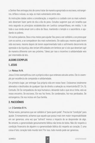 31
SERMÕES GENEROSIDADE
o Senhor lhes entregou leis de como tratar de maneira apropriada os escravos, estrangei-
ros, órfãos e viúvas, ou seja, os mais vulneráveis entre eles.
As instruções dadas sobre a consideração, o respeito e o cuidado com os mais vulnerá-
veis deveriam fazer parte do dia a dia do povo. Estudos sugerem que um israelita que
vivia segundo os princípios estabelecidos em Levítico compartilhava, em média, ¼ de
toda a sua renda anual com a obra de Deus, mantendo o templo e o sacerdócio, e aju-
dando os pobres.
Em outras palavras, Deus criou meios para ajudar Seu povo a ser solidário, a se preocupar
com os outros, a se compadecer dos mais vulneráveis. Ele sabia que, mesmo após terem
sido escravos, mesmo depois de terem experimentado todo o sofrimento decorrente da
opressão e da injustiça, eles teriam dificuldades em lembrar por si sós que deveriam agir
de maneira diferente com seu próximo. Talvez por isso o incentivo à solidariedade veio
por intermédio de leis.
ALGUNS EXEMPLOS
1. JESUS
Ler Mateus 14:14.
Jesus Cristo exemplificou com a própria vida o que ordenara séculos antes. Ele é o exem-
plo por excelência de compaixão e solidariedade.
Em primeiro lugar, por entregar Sua própria vida em nosso favor. Estávamos totalmente
alienados e destituídos de qualquer tipo de direito a salvação ou misericórdia (Ef 2:4, 5).
Contudo, Ele Se compadeceu da raça humana e, deixando tudo o que era e tinha, veio ao
nosso encontro. De escravos, Ele nos fez livres. De condenados, fez-nos perdoados. De
estrangeiros, Ele nos incluiu em Sua família.
2. MACEDÔNIOS
Ler 2 Coríntios 8:1-4.
Muitas vezes, pensamos que ser solidário é “para quem pode”. Precisa ter “condição” para
ajudar. Erroneamente, achamos que aquele que possui mais tem maior responsabilidade
em ser generoso, uma vez que “sofrerá” menos o impacto de se desprender de algo.
No entanto, a generosidade genuinamente bíblica não brota do bolso. Não diz respeito à
condição financeira de alguém e a generosidade bíblica diz respeito ao coração. E uma
coisa é fato: coração todo mundo tem! Por isso, todo mundo pode ser generoso.
 