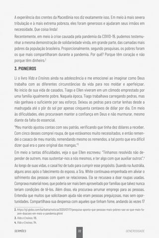 32
SERMÕES GENEROSIDADE
A experiência dos crentes da Macedônia nos diz exatamente isso. Em meio à mais severa
tribulação e à mais extrema pobreza, eles foram generosos e ajudaram seus irmãos em
necessidade. Que coisa linda!
Recentemente, em meio à crise causada pela pandemia da COVID-19, pudemos testemu-
nhar a mesma demonstração de solidariedade vinda, em grande parte, das camadas mais
pobres da população brasileira. Proporcionalmente, segundo pesquisas, os pobres foram
os que mais compartilharam durante a pandemia. Por quê? Porque têm coração e não
porque têm dinheiro.2
3. PIONEIROS
Li o livro Vida e Ensinos ainda na adolescência e me emocionei ao imaginar como Deus
trabalha com as diferentes circunstâncias da vida para nos moldar e aperfeiçoar.
No início de sua vida de casados, Tiago e Ellen viveram em um cômodo emprestado por
uma família igualmente pobre. Naquela época, Tiago trabalhava carregando pedras, mas
não ganhava o suficiente por seu esforço. Deixou as pedras para cortar lenhas desde a
madrugada até o pôr do sol por apenas cinquenta centavos de dólar por dia. Em meio
às dificuldades, eles procuravam manter a confiança em Deus e não murmurar, mesmo
diante da falta do essencial.
“Meu marido ajustou contas com seu patrão, verificando que tinha dez dólares a receber.
Com cinco desses comprei roupa, de que estávamos muito necessitados, e então remen-
dei o casaco de meu marido, remendando mesmo os remendos, a tal ponto que era difícil
dizer qual era o pano original das mangas.”3
Em meio a tantas dificuldades, veja o que Ellen escreveu: “Tínhamos resolvido não de-
pender de outrem, mas sustentar-nos a nós mesmos, e ter algo com que auxiliar outros”.4
Ao longo de suas vidas, o casal fez de tudo para cumprir esse propósito. Quando na Austrália,
alguns anos após o falecimento do esposo, a Sra. White continuava empenhada em aliviar o
sofrimento das pessoas com quem se relacionava. Ela se recusava a doar roupas usadas.
Compravamaterialnovo,quepoderiasermaisbemaproveitadoporfamíliasquetalveznunca
teriam condições de tê-los. Além disso, ela procurava arrumar emprego para as pessoas.
Entendia que muitos que solicitavam ajuda não eram pessoas preguiçosas, mas sem opor-
tunidades. Compartilhava sua despensa com aqueles que tinham fome, andando às vezes 17
2. https://g1.globo.com/ba/bahia/noticia/2020/07/17/pesquisa-aponta-que-pessoas-mais-pobres-sao-as-que-mais-fa-
zem-doacoes-em-meio-a-pandemia.ghtml
3. Vida e Ensinos, 116.	
4. Vida e Ensinos, 114.
 
