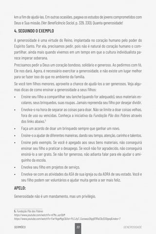 33
SERMÕES GENEROSIDADE
kmafimdeajudá-las.Emoutrasocasiões,pagavaosestudosdejovenscomprometidoscom
Deus e Sua missão. (Ver Beneficência Social, p. 329, 330). Quanta generosidade!
4. SEGUINDO O EXEMPLO
A generosidade é uma virtude do Reino, implantada no coração humano pelo poder do
Espírito Santo. Por ela, precisamos pedir, pois não é natural do coração humano o com-
partilhar, ainda mais quando vivemos em um tempo em que a cultura individualista pa-
rece imperar soberana.
Precisamos pedir a Deus um coração bondoso, solidário e generoso. Ao pedirmos com fé,
Ele nos dará. Agora, é necessário exercitar a generosidade, e não existe um lugar melhor
para se fazer isso do que no ambiente da família.
Se você tem filhos menores, aproveite a chance de ajudá-los a ser generosos. Veja algu-
mas dicas de como ensinar a generosidade a seus filhos:
•	 Ensine seu filho a compartilhar seu lanche (quando for adequado), seus materiais es-
colares, seus brinquedos, suas roupas. Jamais repreenda seu filho por desejar dividir.
•	 Envolva-o na hora de separar as coisas para doar. Não se limite a doar coisas velhas,
fora de uso ou vencidas. Conheça a iniciativa da Fundação Pão dos Pobres através
dos links abaixo.5
•	 Faça um acordo de doar um brinquedo sempre que ganhar um novo.
•	 Ensine-oaajudardediferentesmaneiras,dandoseutempo,atenção,carinhoetalentos.
•	 Ensine pelo exemplo. Se você é apegado aos seus bens materiais, não conseguirá
ensinar seu filho a praticar o desapego. Se você não for agradecido, não conseguirá
ensiná-lo a ser grato. Se não for generoso, não adianta falar para ele ajudar o ami-
guinho da escola.
•	 Envolva seu filho em projetos de serviço.
•	 Envolva-se com as atividades da ASA de sua igreja ou da ADRA de seu estado. Você e
seu filho podem ser voluntários e ajudar muita gente a ser mais feliz.
APELO:
Generosidade não é um mandamento, mas um privilégio.
5. Fundação Pão dos Pobres
https://www.youtube.com/watch?v=nFMo_uarSbM
https://www.youtube.com/watch?v=FwrYkgeMqyElist=PLEJty7_Cozswaz2Ayg97R1oC9z3Cl0gvqindex=7
 