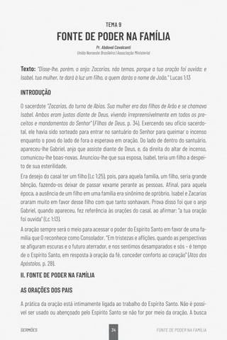 34
SERMÕES FONTE DE PODER NA FAMÍLIA
TEMA 9
FONTE DE PODER NA FAMÍLIA
Pr. Abdoval Cavalcanti
União Noroeste Brasileira | Associação Ministerial
Texto: “Disse-lhe, porém, o anjo: Zacarias, não temas, porque a tua oração foi ouvida; e
Isabel, tua mulher, te dará à luz um filho, a quem darás o nome de João.” Lucas 1:13
INTRODUÇÃO
O sacerdote “Zacarias, do turno de Abias. Sua mulher era das filhas de Arão e se chamava
Isabel. Ambos eram justos diante de Deus, vivendo irrepreensivelmente em todos os pre-
ceitos e mandamentos do Senhor” (Filhas de Deus, p. 34). Exercendo seu ofício sacerdo-
tal, ele havia sido sorteado para entrar no santuário do Senhor para queimar o incenso
enquanto o povo do lado de fora o esperava em oração. Do lado de dentro do santuário,
apareceu-lhe Gabriel, anjo que assiste diante de Deus, e, da direita do altar de incenso,
comunicou-lhe boas-novas. Anunciou-lhe que sua esposa, Isabel, teria um filho a despei-
to de sua esterilidade.
Era desejo do casal ter um filho (Lc 1:25), pois, para aquela família, um filho, seria grande
bênção, fazendo-os deixar de passar vexame perante as pessoas. Afinal, para aquela
época, a ausência de um filho em uma família era sinônimo de opróbrio. Isabel e Zacarias
oraram muito em favor desse filho com que tanto sonhavam. Prova disso foi que o anjo
Gabriel, quando apareceu, fez referência às orações do casal, ao afirmar: “a tua oração
foi ouvida” (Lc 1:13).
A oração sempre será o meio para acessar o poder do Espírito Santo em favor de uma fa-
mília que O reconhece como Consolador. “Em tristezas e aflições, quando as perspectivas
se afiguram escuras e o futuro aterrador, e nos sentimos desamparados e sós – é tempo
de o Espírito Santo, em resposta à oração da fé, conceder conforto ao coração” (Atos dos
Apóstolos, p. 28).
II. FONTE DE PODER NA FAMÍLIA
AS ORAÇÕES DOS PAIS
A prática da oração está intimamente ligada ao trabalho do Espírito Santo. Não é possí-
vel ser usado ou abençoado pelo Espírito Santo se não for por meio da oração. A busca
 