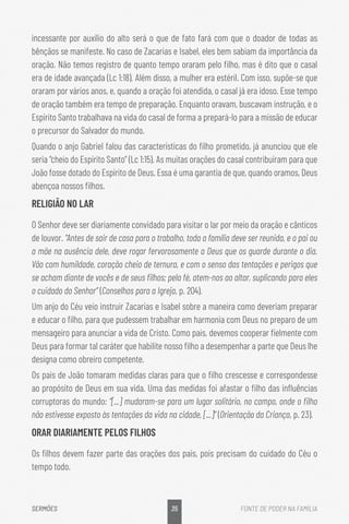 35
SERMÕES FONTE DE PODER NA FAMÍLIA
incessante por auxílio do alto será o que de fato fará com que o doador de todas as
bênçãos se manifeste. No caso de Zacarias e Isabel, eles bem sabiam da importância da
oração. Não temos registro de quanto tempo oraram pelo filho, mas é dito que o casal
era de idade avançada (Lc 1:18). Além disso, a mulher era estéril. Com isso, supõe-se que
oraram por vários anos, e, quando a oração foi atendida, o casal já era idoso. Esse tempo
de oração também era tempo de preparação. Enquanto oravam, buscavam instrução, e o
Espírito Santo trabalhava na vida do casal de forma a prepará-lo para a missão de educar
o precursor do Salvador do mundo.
Quando o anjo Gabriel falou das características do filho prometido, já anunciou que ele
seria “cheio do Espírito Santo” (Lc 1:15). As muitas orações do casal contribuíram para que
João fosse dotado do Espírito de Deus. Essa é uma garantia de que, quando oramos, Deus
abençoa nossos filhos.
RELIGIÃO NO LAR
O Senhor deve ser diariamente convidado para visitar o lar por meio da oração e cânticos
de louvor. “Antes de sair de casa para o trabalho, toda a família deve ser reunida, e o pai ou
a mãe na ausência dele, deve rogar fervorosamente a Deus que os guarde durante o dia.
Vão com humildade, coração cheio de ternura, e com o senso das tentações e perigos que
se acham diante de vocês e de seus filhos; pela fé, atem-nos ao altar, suplicando para eles
o cuidado do Senhor” (Conselhos para a Igreja, p. 204).
Um anjo do Céu veio instruir Zacarias e Isabel sobre a maneira como deveriam preparar
e educar o filho, para que pudessem trabalhar em harmonia com Deus no preparo de um
mensageiro para anunciar a vida de Cristo. Como pais, devemos cooperar fielmente com
Deus para formar tal caráter que habilite nosso filho a desempenhar a parte que Deus lhe
designa como obreiro competente.
Os pais de João tomaram medidas claras para que o filho crescesse e correspondesse
ao propósito de Deus em sua vida. Uma das medidas foi afastar o filho das influências
corruptoras do mundo: “[...] mudaram-se para um lugar solitário, no campo, onde o filho
não estivesse exposto às tentações da vida na cidade, [...]” (Orientação da Criança, p. 23).
ORAR DIARIAMENTE PELOS FILHOS
Os filhos devem fazer parte das orações dos pais, pois precisam do cuidado do Céu o
tempo todo.
 