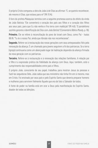 37
SERMÕES FONTE DE PODER NA FAMÍLIA
O próprio Cristo comparou a obra de João à de Elias ao afirmar: “E, se quereis reconhecer,
ele mesmo é Elias, que estava para vir” (Mt 11:14).
O livro do profeta Malaquias termina com a seguinte promessa acerca do efeito da vinda
de João Batista: “Ele converterá o coração dos pais aos filhos e o coração dos filhos
aos seus pais, para que Eu não venha e fira terra com maldição” (Ml 4:6). “O paralelismo
sozinho garante a identificação de Elias com João Batista” (Comentário Bíblico Moody, p. 16).
Primeiro. Ele se refere à reconciliação do povo de Israel com Deus, como Pai - Isaías
66:16: “Tu és o nosso Pai, ainda que Abraão não nos reconhecesse”.
Segundo. Refere-se à restauração das novas gerações com seus antepassados fiéis pela
renovação da aliança. É um chamado para jovens seguirem a fé dos patriarcas. Se a terra
(igreja) continuaria como um abençoado lugar de habitação dependia da aliança firmada
da nova geração com os patriarcas.
Terceiro. Refere-se à restauração e à renovação das relações familiares. A relação pai
e filho é a expressão prática da fidelidade da aliança com Deus. Aqui, também, está o
cumprimento das responsabilidades entre pais e filhos.
O próprio João, consciente de seu papel, trabalhou para mostrar Jesus às pessoas e
fazê-las seguidoras Dele. João sabia que seu ministério não tinha fim em si mesmo, mas
em Cristo. Foi ensinado por seus pais e pelo Espírito Santo que deveria preparar homens
e mulheres para servirem fielmente Àquele que era de fato o Salvador de todos.
A fonte de poder na família está em orar a Deus pela manifestação do Espírito Santo,
doador de todas as bênçãos.
 