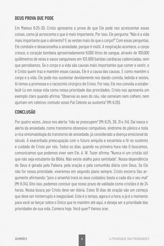 4
SERMÕES A PRIORIDADE DAS PRIORIDADES
DEUS PROVA QUE PODE
Em Mateus 6:25-30, Cristo apresenta a prova de que Ele pode nos acrescentar essas
coisas, como já acrescenta o que é mais importante. Por isso, Ele pergunta: “Não é a vida
mais importante que o alimento? E as vestes mais do que o corpo?” Com essas perguntas,
Ele combate e desaconselha a ansiedade, porque é inútil. A respiração acontece, o corpo
cresce, o coração bombeia aproximadamente 9.000 litros de sangue, através de 100.000
quilômetros de veias e vasos sanguíneos em 103.600 batidas cardíacas cadenciadas, sem
que percebamos. Se o corpo e a vida são causas mais importantes que comer e vestir, e
é Cristo quem traz e mantém essas causas, Ele é a causa das causas. E como mantém o
corpo e a vida, Ele pode nos sustentar devidamente nos dando comida, bebida e vestes.
Aí temos a promessa e o raciocínio cirúrgico de Cristo. Por isso, Ele nos convida a estabe-
lecê-Lo em nossa vida como nossa prioridade das prioridades. Cristo nos apresenta um
exemplo claro quando afirma: “Observai as aves do céu, não semeiam nem colhem, nem
ajuntam em celeiros; contudo vosso Pai Celeste as sustenta” (Mt 6:26).
CONCLUSÃO
Por quatro vezes, Jesus nos alerta: “não se preocupem” (Mt 6:25, 28, 31 e 34). Daí nasce o
alerta da ansiedade, como transtorno obsessivo compulsivo, síndrome do pânico e toda
a rica sintomatologia do transtorno de ansiedade, já considerado a doença emocional do
século. A exacerbada preocupação com o futuro aniquila e escanteia a fé no sustento
e cuidado de Cristo por nós. Todos os dias, quando na primeira hora não O buscamos,
comunicamos que podemos viver sem Ele. A. W. Tozer afirma: “Nunca vi um cristão útil
que não seja estudante da Bíblia. Não existe atalho para santidade”. Nossa dependência
de Deus é gerada pela Palavra, pela oração e pela comunhão diária com Deus. Se Ele
não for nossa prioridade, viveremos em segundo plano sempre. Cristo encerra Seu ar-
gumento afirmando: “pois o amanhã trará os seus cuidados; basta a cada dia o seu mal”
(Mt 6:34). Dito isso, podemos concluir que nosso prazo de validade como cristãos é de 24
horas. Nossa busca por Cristo deve ser diária. Estes 10 dias de oração são um começo
que deve ser ininterrupto e inegociável. Este é o tempo, agora é a hora, e já é o momento
para você se lançar sobre o Único que te mantém até aqui, e deseja ser a prioridade das
prioridades de sua vida. Comece hoje. Você quer? Vamos orar.
 