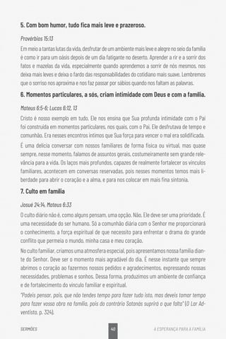 40
SERMÕES A ESPERANÇA PARA A FAMÍLIA
5. Com bom humor, tudo fica mais leve e prazeroso.
Provérbios 15:13
Emmeioatantaslutasdavida,desfrutardeumambientemaisleveealegrenoseiodafamília
é como ir para um oásis depois de um dia fatigante no deserto. Aprender a rir e a sorrir dos
fatos e mazelas da vida, especialmente quando aprendemos a sorrir de nós mesmos, nos
deixa mais leves e deixa o fardo das responsabilidades do cotidiano mais suave. Lembremos
que o sorriso nos aproxima e nos faz passar por sábios quando nos faltam as palavras.
6. 
Momentos particulares, a sós, criam intimidade com Deus e com a família.
Mateus 6:5-6; Lucas 6:12, 13
Cristo é nosso exemplo em tudo. Ele nos ensina que Sua profunda intimidade com o Pai
foi construída em momentos particulares, nos quais, com o Pai, Ele desfrutava de tempo e
comunhão. Era nesses encontros íntimos que Sua força para vencer o mal era solidificada.
É uma delícia conversar com nossos familiares de forma física ou virtual, mas quase
sempre, nesse momento, falamos de assuntos gerais, costumeiramente sem grande rele-
vância para a vida. Os laços mais profundos, capazes de realmente fortalecer os vínculos
familiares, acontecem em conversas reservadas, pois nesses momentos temos mais li-
berdade para abrir o coração e a alma, e para nos colocar em mais fina sintonia.
7. Culto em família
Josué 24:14, Mateus 6:33
O culto diário não é, como alguns pensam, uma opção. Não. Ele deve ser uma prioridade. É
uma necessidade do ser humano. Só a comunhão diária com o Senhor me proporcionará
o conhecimento, a força espiritual de que necessito para enfrentar o drama do grande
conflito que permeia o mundo, minha casa e meu coração.
Nocultofamiliar,criamosumaatmosferaespecial,poisapresentamosnossafamíliadian-
te do Senhor. Deve ser o momento mais agradável do dia. É nesse instante que sempre
abrimos o coração ao fazermos nossos pedidos e agradecimentos, expressando nossas
necessidades, problemas e sonhos. Dessa forma, produzimos um ambiente de confiança
e de fortalecimento do vínculo familiar e espiritual.
“Podeis pensar, pais, que não tendes tempo para fazer tudo isto, mas deveis tomar tempo
para fazer vossa obra na família, pois do contrário Satanás suprirá o que falta” (O Lar Ad-
ventista, p. 324).
 