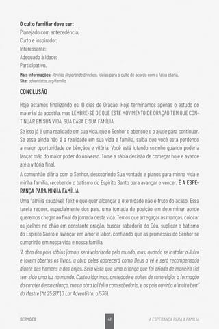 41
SERMÕES A ESPERANÇA PARA A FAMÍLIA
O culto familiar deve ser:
Planejado com antecedência;
Curto e inspirador;
Interessante;
Adequado à idade;
Participativo.
Mais informações: Revista Reparando Brechas. Ideias para o culto de acordo com a faixa etária.
Site: adventistas.org/família
CONCLUSÃO
Hoje estamos finalizando os 10 dias de Oração. Hoje terminamos apenas o estudo do
material da apostila, mas LEMBRE-SE DE QUE ESTE MOVIMENTO DE ORAÇÃO TEM QUE CON-
TINUAR EM SUA VIDA, SUA CASA E SUA FAMÍLIA.
Se isso já é uma realidade em sua vida, que o Senhor o abençoe e o ajude para continuar.
Se essa ainda não é a realidade em sua vida e família, saiba que você está perdendo
a maior oportunidade de bênçãos e vitória. Você está lutando sozinho quando poderia
lançar mão do maior poder do universo. Tome a sábia decisão de começar hoje e avance
até a vitória final.
A comunhão diária com o Senhor, descobrindo Sua vontade e planos para minha vida e
minha família, recebendo o batismo do Espírito Santo para avançar e vencer, É A ESPE-
RANÇA PARA MINHA FAMÍLIA.
Uma família saudável, feliz e que quer alcançar a eternidade não é fruto do acaso. Essa
tarefa requer, especialmente dos pais, uma tomada de posição em determinar aonde
queremos chegar ao final da jornada desta vida. Temos que arregaçar as mangas, colocar
os joelhos no chão em constante oração, buscar sabedoria do Céu, suplicar o batismo
do Espírito Santo e avançar em amor e labor, confiando que as promessas do Senhor se
cumprirão em nossa vida e nossa família.
“A obra dos pais sábios jamais será valorizada pelo mundo, mas, quando se instalar o Juízo
e forem abertos os livros, a obra deles aparecerá como Deus a vê e será recompensada
diante dos homens e dos anjos. Será visto que uma criança que foi criada de maneira fiel
tem sido uma luz no mundo. Custou lágrimas, ansiedade e noites de sono vigiar a formação
do caráter dessa criança, mas a obra foi feita com sabedoria, e os pais ouvirão o ‘muito bem’
do Mestre (Mt 25:21)” (O Lar Adventista, p.536).
 