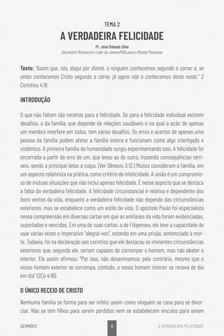 5
SERMÕES A VERDADEIRA FELICIDADE
TEMA 2
A VERDADEIRA FELICIDADE
Pr. José Orlando Silva
Secretário Ministerial e Líder de Jovens/MDA para a Missão Piauiense
Texto: “Assim que, nós, daqui por diante, a ninguém conhecemos segundo a carne; e, se
antes conhecemos Cristo segundo a carne, já agora não o conhecemos deste modo.” 2
Coríntios 4:16
INTRODUÇÃO
O que não faltam são receitas para a felicidade. Se para a felicidade individual existem
desafios, a da família, que depende de relações saudáveis e na qual a ação de apenas
um membro interfere em todos, tem vários desafios. Os erros e acertos de apenas uma
pessoa da família podem afetar a família inteira e funcionam como algo interligado e
sistêmico. A primeira família da humanidade surgiu experimentando isso. A felicidade foi
encerrada a partir do erro de um, que levou ao do outro, trazendo consequências terrí-
veis, sendo a principal delas a culpa. (Ver Gênesis 3:12.) Muitos consideram a família, em
um aspecto relativista na prática, como critério de infelicidade. A união é um compromis-
so de mútuas situações que não inclui apenas felicidade. É nesse aspecto que se destaca
a falsa da verdadeira felicidade. A felicidade circunstancial é relativa e dependente dos
bons ventos da vida, enquanto a verdadeira felicidade não depende das circunstâncias
exteriores, mas se estabelece como um estilo de vida. O apóstolo Paulo foi especialista
nessa compreensão em diversas cartas em que as antíteses da vida foram evidenciadas,
suportadas e vencidas. Em uma de suas cartas, a de Filipenses, ele teve a capacidade de
usar várias vezes o imperativo “alegrai-vos”, estando em uma prisão, sentenciado à mor-
te. Todavia, foi na declaração aos coríntios que ele destacou as iminentes circunstâncias
exteriores que, segundo ele, seriam capazes de corromper o homem, mas não abater o
interior. Ele assim afirmou: “Por isso, não desanimamos; pelo contrário, mesmo que o
nosso homem exterior se corrompa, contudo, o nosso homem interior se renova de dia
em dia” (2Co 4:16).
O ÚNICO RECEIO DE CRISTO
Nenhuma família se forma para ser infeliz assim como ninguém se casa para se divor-
ciar. Não se tem filhos para serem perdidos nem se estabelecem vínculos para serem
 