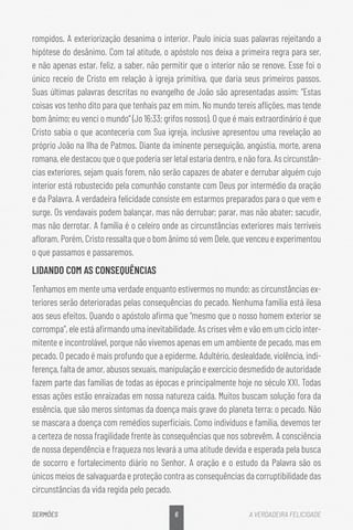 6
SERMÕES A VERDADEIRA FELICIDADE
rompidos. A exteriorização desanima o interior. Paulo inicia suas palavras rejeitando a
hipótese do desânimo. Com tal atitude, o apóstolo nos deixa a primeira regra para ser,
e não apenas estar, feliz, a saber, não permitir que o interior não se renove. Esse foi o
único receio de Cristo em relação à igreja primitiva, que daria seus primeiros passos.
Suas últimas palavras descritas no evangelho de João são apresentadas assim: “Estas
coisas vos tenho dito para que tenhais paz em mim. No mundo tereis aflições, mas tende
bom ânimo; eu venci o mundo” (Jo 16:33; grifos nossos). O que é mais extraordinário é que
Cristo sabia o que aconteceria com Sua igreja, inclusive apresentou uma revelação ao
próprio João na Ilha de Patmos. Diante da iminente perseguição, angústia, morte, arena
romana, ele destacou que o que poderia ser letal estaria dentro, e não fora. As circunstân-
cias exteriores, sejam quais forem, não serão capazes de abater e derrubar alguém cujo
interior está robustecido pela comunhão constante com Deus por intermédio da oração
e da Palavra. A verdadeira felicidade consiste em estarmos preparados para o que vem e
surge. Os vendavais podem balançar, mas não derrubar; parar, mas não abater; sacudir,
mas não derrotar. A família é o celeiro onde as circunstâncias exteriores mais terríveis
afloram. Porém, Cristo ressalta que o bom ânimo só vem Dele, que venceu e experimentou
o que passamos e passaremos.
LIDANDO COM AS CONSEQUÊNCIAS
Tenhamos em mente uma verdade enquanto estivermos no mundo: as circunstâncias ex-
teriores serão deterioradas pelas consequências do pecado. Nenhuma família está ilesa
aos seus efeitos. Quando o apóstolo afirma que “mesmo que o nosso homem exterior se
corrompa”, ele está afirmando uma inevitabilidade. As crises vêm e vão em um ciclo inter-
mitente e incontrolável, porque não vivemos apenas em um ambiente de pecado, mas em
pecado. O pecado é mais profundo que a epiderme. Adultério, deslealdade, violência, indi-
ferença, falta de amor, abusos sexuais, manipulação e exercício desmedido de autoridade
fazem parte das famílias de todas as épocas e principalmente hoje no século XXI. Todas
essas ações estão enraizadas em nossa natureza caída. Muitos buscam solução fora da
essência, que são meros sintomas da doença mais grave do planeta terra: o pecado. Não
se mascara a doença com remédios superficiais. Como indivíduos e família, devemos ter
a certeza de nossa fragilidade frente às consequências que nos sobrevêm. A consciência
de nossa dependência e fraqueza nos levará a uma atitude devida e esperada pela busca
de socorro e fortalecimento diário no Senhor. A oração e o estudo da Palavra são os
únicos meios de salvaguarda e proteção contra as consequências da corruptibilidade das
circunstâncias da vida regida pelo pecado.
 