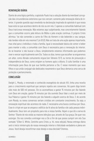 7
SERMÕES A VERDADEIRA FELICIDADE
RENOVAÇÃO DIÁRIA
Diante de uma lógica perfeita, o apóstolo Paulo traz a solução diante da inevitável corrup-
ção das circunstâncias exteriores que nos cercam: somente pela renovação diária do in-
terior. A grande questão aqui envolvida na declaração inspirada do apóstolo é que nossa
base está no que acontece dentro de nós ou em nós. E apenas a comunhão habitual com
Deus trará essa renovação. Não estamos aqui subjetivando, mas concretamente falando
que a comunhão ocorre pela leitura da Bíblia e pela oração contínua. O próprio Cristo
afirmou: “se não comerdes a carne do Filho do Homem e não beberdes o seu sangue,
não tendes vida em vós mesmos” (Jo 6:53). Não se trata de uma ação apenas importante,
mas vital para o indivíduo e toda a família. Igual à necessidade básica de comer e beber
para manter a vida, a comunhão com Deus é necessária para a renovação do interior.
Ao se levantar e não buscar a Deus, simplesmente estamos informando que podemos
viver e vencer espiritualmente sem Ele. Todos os dias, temos que escolher se ergueremos
um altar, como Abraão comumente erguia (ver Gênesis 12:7), ou torres de presunção e
independência de Deus, como erigiam os homens após o dilúvio. O culto familiar é uma
informação para Deus de que sua família pertence a Ele. É nesse momento que seus
filhos e sua união conjugal são dedicados novamente e que Deus demarca uma cerca de
proteção e pertencimento.
CONCLUSÃO
Dwight L. Moody, o renomado e conhecido evangelista do século XIX, tinha uma receita
para o crescimento espiritual que sempre repetia aos conversos. Há quem diga terem
sido mais de 500 mil pessoas. Ele os aconselhava a gastar 15 minutos por dia falando
com Deus em oração, gastar 15 minutos por dia ouvindo Deus falar a você por meio de
Sua Palavra e gastar 15 minutos por dia falando a alguém acerca de Deus. E de acordo
com Moody, os novos conversos seriam cristãos em constante crescimento. Ou seja, a
renovação espiritual não acontece do nada. É necessária uma busca contínua por Deus.
Esse é o tripé em que se ampara o edifício da fé ativa da família e de cada pessoa indivi-
dualmente. Deus tem um propósito para nós e nossa família. Vejam o que diz a serva do
Senhor: “Diante de nós estão as maiores bênçãos que, através de Sua graça, Ele quer nos
outorgar. Ele nos convida a entregar-nos a Ele a fim de que possa cumprir em nós Sua
vontade.” (Ellen G. White, Caminho para Cristo, p. 44, nova edição). Nossa entrega diária
será o início ininterrupto de nossa renovação interior e felicidade verdadeira e plena em
Jesus. Você deseja reconfirmar esse desejo e essa decisão? Oremos.
 