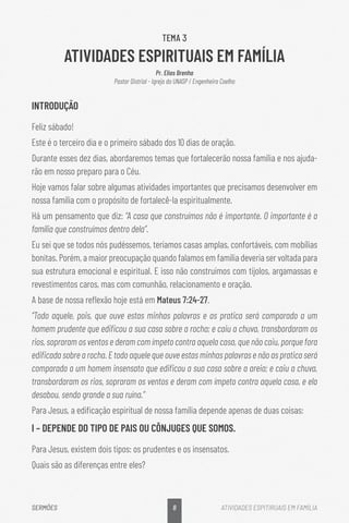 8
SERMÕES ATIVIDADES ESPITIRUAIS EM FAMÍLIA
TEMA 3
ATIVIDADES ESPIRITUAIS EM FAMÍLIA
Pr. Elias Brenha
Pastor Distrial - Igreja do UNASP / Engenheiro Coelho
INTRODUÇÃO
Feliz sábado!
Este é o terceiro dia e o primeiro sábado dos 10 dias de oração.
Durante esses dez dias, abordaremos temas que fortalecerão nossa família e nos ajuda-
rão em nosso preparo para o Céu.
Hoje vamos falar sobre algumas atividades importantes que precisamos desenvolver em
nossa família com o propósito de fortalecê-la espiritualmente.
Há um pensamento que diz: “A casa que construímos não é importante. O importante é a
família que construímos dentro dela”.
Eu sei que se todos nós pudéssemos, teríamos casas amplas, confortáveis, com mobílias
bonitas. Porém, a maior preocupação quando falamos em família deveria ser voltada para
sua estrutura emocional e espiritual. E isso não construímos com tijolos, argamassas e
revestimentos caros, mas com comunhão, relacionamento e oração.
A base de nossa reflexão hoje está em Mateus 7:24-27.
“Todo aquele, pois, que ouve estas minhas palavras e as pratica será comparado a um
homem prudente que edificou a sua casa sobre a rocha; e caiu a chuva, transbordaram os
rios, sopraram os ventos e deram com ímpeto contra aquela casa, que não caiu, porque fora
edificada sobre a rocha. E todo aquele que ouve estas minhas palavras e não as pratica será
comparado a um homem insensato que edificou a sua casa sobre a areia; e caiu a chuva,
transbordaram os rios, sopraram os ventos e deram com ímpeto contra aquela casa, e ela
desabou, sendo grande a sua ruína.”
Para Jesus, a edificação espiritual de nossa família depende apenas de duas coisas:
I – DEPENDE DO TIPO DE PAIS OU CÔNJUGES QUE SOMOS.
Para Jesus, existem dois tipos: os prudentes e os insensatos.
Quais são as diferenças entre eles?
 