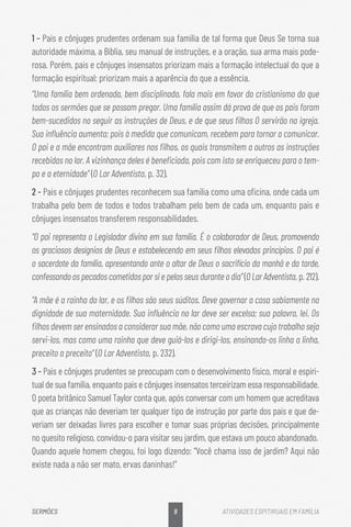 9
SERMÕES ATIVIDADES ESPITIRUAIS EM FAMÍLIA
1 - Pais e cônjuges prudentes ordenam sua família de tal forma que Deus Se torna sua
autoridade máxima, a Bíblia, seu manual de instruções, e a oração, sua arma mais pode-
rosa. Porém, pais e cônjuges insensatos priorizam mais a formação intelectual do que a
formação espiritual; priorizam mais a aparência do que a essência.
“Uma família bem ordenada, bem disciplinada, fala mais em favor do cristianismo do que
todos os sermões que se possam pregar. Uma família assim dá prova de que os pais foram
bem-sucedidos no seguir as instruções de Deus, e de que seus filhos O servirão na igreja.
Sua influência aumenta; pois à medida que comunicam, recebem para tornar a comunicar.
O pai e a mãe encontram auxiliares nos filhos, os quais transmitem a outros as instruções
recebidas no lar. A vizinhança deles é beneficiada, pois com isto se enriqueceu para o tem-
po e a eternidade” (O Lar Adventista, p. 32).
2 - Pais e cônjuges prudentes reconhecem sua família como uma oficina, onde cada um
trabalha pelo bem de todos e todos trabalham pelo bem de cada um, enquanto pais e
cônjuges insensatos transferem responsabilidades.
“O pai representa o Legislador divino em sua família. É o colaborador de Deus, promovendo
os graciosos desígnios de Deus e estabelecendo em seus filhos elevados princípios. O pai é
o sacerdote da família, apresentando ante o altar de Deus o sacrifício da manhã e da tarde,
confessando os pecados cometidos por si e pelos seus durante o dia” (O Lar Adventista, p. 212).
“A mãe é a rainha do lar, e os filhos são seus súditos. Deve governar a casa sabiamente na
dignidade de sua maternidade. Sua influência no lar deve ser excelsa; sua palavra, lei. Os
filhos devem ser ensinados a considerar sua mãe, não como uma escrava cujo trabalho seja
servi-los, mas como uma rainha que deve guiá-los e dirigi-los, ensinando-os linha a linha,
preceito a preceito” (O Lar Adventista, p. 232).
3 - Pais e cônjuges prudentes se preocupam com o desenvolvimento físico, moral e espiri-
tual de sua família, enquanto pais e cônjuges insensatos terceirizam essa responsabilidade.
O poeta britânico Samuel Taylor conta que, após conversar com um homem que acreditava
que as crianças não deveriam ter qualquer tipo de instrução por parte dos pais e que de-
veriam ser deixadas livres para escolher e tomar suas próprias decisões, principalmente
no quesito religioso, convidou-o para visitar seu jardim, que estava um pouco abandonado.
Quando aquele homem chegou, foi logo dizendo: “Você chama isso de jardim? Aqui não
existe nada a não ser mato, ervas daninhas!”
 