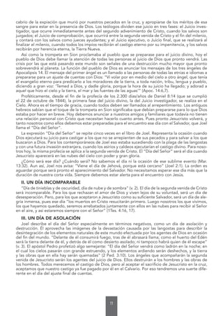 11
cabrío de la expiación que murió por nuestros pecados en la cruz, y apropiarse de los méritos de esa
sangre para estar en la presencia de Dios. Los teólogos dividen ese juicio en tres fases: el Juicio inves-
tigador, que ocurre inmediatamente antes del segundo advenimiento de Cristo, cuando los salvos son
juzgados; el Juicio de comprobación, que ocurrirá entre la segunda venida de Cristo y el fin del milenio,
y contará con los salvos como jueces ayudantes; y el Juicio ejecutivo, o Juicio final, que se realizará al
finalizar el milenio, cuando todos los impíos recibirán el castigo eterno por su impenitencia, y los salvos
recibirán por herencia eterna, la Tierra Nueva.
Así como la trompeta en Sion proclamaba al pueblo que se preparase para el juicio divino, hoy el
pueblo de Dios debe llamar la atención de todas las personas al juicio de Dios que pronto vendrá. Las
crisis por las que está pasando este mundo son señales de una destrucción mucho mayor que pronto
sobrevendrá al planeta. La función del pueblo de Dios es anunciar los mensajes de los tres ángeles de
Apocalipsis 14. El mensaje del primer ángel es un llamado a las personas de todas las etnias e idiomas a
prepararse para un ajuste de cuentas con Dios: “Vi volar por en medio del cielo a otro ángel, que tenía
el evangelio eterno para predicarlo a los moradores de la tierra, a toda nación, tribu, lengua y pueblo,
diciendo a gran voz: ‘Temed a Dios, y dadle gloria, porque la hora de su juicio ha llegado; y adorad a
aquel que hizo el cielo y la tierra, el mar y las fuentes de las aguas’” (Apoc. 14:6,7).
Proféticamente, desde el fin de la profecía de los 2.300 días/años de Daniel 8:14 (que se cumplió
el 22 de octubre de 1844), la primera fase del juicio divino, la del Juicio investigador, se realiza en el
Cielo. Ahora es el tiempo de gracia, cuando todos deben ser llamados al arrepentimiento. Los antiguos
hebreos sabían que el toque de la trompeta en Sion significaba que debían prepararse para lo que Dios
estaba por hacer en breve. Hoy debemos anunciar a nuestros amigos y familiares que todavía no tienen
una relación personal con Cristo que necesitan hacerlo cuanto antes. Pues pronto Jesucristo volverá, y
tanto nosotros como ellos debemos estar preparadas para el encuentro ese día con el Salvador, que Joel
llama el “Día del Señor”.
La expresión “Día del Señor” se repite cinco veces en el libro de Joel. Representa la ocasión cuando
Dios ejecutará su juicio para castigar a los que no se arrepienten de sus pecados y para salvar a los que
buscaron a Dios. Para los contemporáneos de Joel eso estaba sucediendo con la plaga de las langostas
y con una futura invasión extranjera, cuando los asirios y caldeos ejecutarían el castigo divino. Para noso-
tros hoy, la misma profecía se aplica a la segunda venida de Cristo. El “Día del Señor” será el día cuando
Jesucristo aparecerá en las nubes del cielo con poder y gran gloria.
¿Cómo será ese día? ¿Cuándo será? No sabemos el día ni la ocasión de ese sublime evento (Mar.
13:32). Aun así, Joel nos avisa: “Viene el día de Jehová, porque está cercano” (Joel 2:1). La orden es
aguardar porque será pronto el aparecimiento del Salvador. No necesitamos esperar ese día más que la
duración de nuestra corta vida. Siempre debemos estar alerta para el encuentro con Jesús.
II. UN DÍA INCOMPARABLE
“Día de tinieblas y de oscuridad, día de nube y de sombra” (v. 2). El día de la segunda venida de Cristo
será incomparable. Para los que rechazan el amor de Dios y viven lejos de su voluntad, será un día de
desesperación. Pero, para los que aceptaron a Jesucristo como su suficiente Salvador, será un día de ale-
gría inmensa, pues ese día “los muertos en Cristo resucitarán primero. Luego nosotros los que vivimos,
los que hayamos quedado, seremos arrebatados juntamente con ellos en las nubes para recibir al Señor
en el aire, y así estaremos siempre con el Señor” (1Tes. 4:16, 17).
III. UN DÍA DE ASOLACIÓN
Joel describe el día del Señor especialmente en términos negativos, como un día de asolación y
destrucción. Él aprovecha las imágenes de la devastación causada por las langostas para describir la
desintegración de los elementos naturales de este mundo efectuada por los agentes de Dios en ocasión
del fin del mundo. “Delante de él consumirá fuego, tras de él abrasará llama; como el huerto del Edén
será la tierra delante de él, y detrás de él como desierto asolado; ni tampoco habrá quien de él escape”
(v. 3). El apóstol Pedro profetizó algo semejante: “El día del Señor vendrá como ladrón en la noche; en
el cual los cielos pasarán con grande estruendo, y los elementos ardiendo serán deshechos, y la tierra
y las obras que en ella hay serán quemadas” (2 Ped. 3:10). Los ángeles que acompañarán la segunda
venida de Jesucristo serán los agentes del juicio de Dios. Ellos destruirán a los hombres y las obras de
los hombres. Todos merecemos el castigo de Dios, pero al aceptar el sacrificio de Jesucristo en la cruz,
aceptamos que nuestro castigo ya fue pagado por él en el Calvario. Por eso tendremos una suerte dife-
rente en el día del ajuste final de cuentas.
 