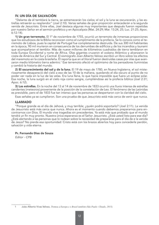 12
IV. UN DÍA DE SALVACIÓN
“Delante de él temblará la tierra, se estremecerán los cielos; el sol y la luna se oscurecerán, y las es-
trellas retraerán su resplandor” (Joel 2:10). Varias señales de gran proporción antecederán a la segunda
venida de Jesucristo. Entre ellas, Joel destaca algunas muy importantes que después fueron repetidas
por nuestro Señor en el sermón profético y en Apocalipsis (Mat. 24:29; Mar. 13:24, 25; Luc. 21:25; Apoc.
6:12-14).
1) Un gran terremoto. El 1º de noviembre de 1755, ocurrió un terremoto de inmensas proporciones
que los estudiosos de la Biblia reconocen como el cumplimiento de la profecía. Se lo conoce como el te-
rremoto de Lisboa, pues la capital de Portugal fue completamente destruida. De sus 300 mil habitantes
en la época, 90 mil murieron en consecuencia de los derrumbes de edificios y de los incendios y tsunami
que acompañaron el temblor. Más de nueve millones de kilómetros cuadrados de tierra temblaron en
toda Europa Occidental y norte de África. Olas gigantes cruzaron el océano Atlántico y alcanzaron la
costa de América del Sur y Central. El sismógrafo Joan Alberto Veloso escribió un libro sobre los efectos
del maremoto en la costa brasileña. Él reporta que en el litoral fueron destruidas casas por olas que avan-
zaron medio kilómetro tierra adentro.1
Ese terremoto afectó el optimismo de los pensadores iluministas
y cambió la historia del mundo.
2) El oscurecimiento del sol y de la luna. El 19 de mayo de 1780, en Nueva Inglaterra, el sol miste-
riosamente desapareció del cielo a eso de las 10 de la mañana, quedando el día oscuro al punto de no
poder ver nada sin la luz de las velas. Era luna llena, lo que hacía imposible que fuera un eclipse solar.
Esa noche, la luna surgió en el cielo roja como sangre, cumpliéndose así la profecía bíblica (Joel 2:31;
Apoc. 6:12).
3) Las estrellas. En la noche del 13 al 14 de noviembre de 1833 ocurrió una lluvia intensa de estrellas
candentes (meteoros) proveniente de la posición de la constelación de Leo. El fenómeno de las Leónidas
es previsible, pero el de 1833 fue tan intenso que las personas se despertaron con la claridad del cielo.
Esas señales ya se cumplieron. Son una prueba de que Jesucristo está más cerca de venir que nunca.
LLAMADO
“Porque grande es el día de Jehová, y muy terrible; ¿quién podrá soportarlo? (Joel 2:11). La venida
de Jesucristo está más cerca que nunca. Ahora es el momento cuando debemos prepararnos para en-
contrarnos con Dios. El mundo vive tragedias sin precedentes. Ya está más que probado que el mundo
tendrá un fin muy pronto. Nuestra única esperanza es el Señor Jesucristo. ¿Está usted listo para ese día?
¿Está alertando a las personas que lo rodean sobre la necesidad de prepararse para el día de e la venida
de Jesús? No pierda esa oportunidad: Cristo está con los brazos abiertos hoy para concederle perdón,
salvación y vida eterna.
Pr. Fernando Dias de Souza
Editor - CPB
1 João Alberto Vivas Veloso, Tremeu a Europa e o Brasil também (São Paulo: Chiado, 2015).
“
 
