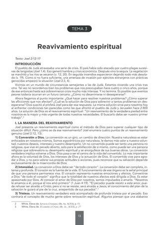 13
Reavivamiento espiritual
Texto: Joel 2:12-17
INTRODUCCIÓN
El pueblo de Judá atravesaba una serie de crisis. El país había sido atacado por cuatro plagas sucesi-
vas de langostas (Joel 1:4). Eso generó hambre y crisis económica. Después vino la sequía. La vegetación
se marchitó y los ríos se secaron (v. 12, 20). En seguida incendios esparcieron dejando todo más desola-
do (v. 19). Como si no fuera suficiente, una amenaza de invasión por ejércitos extranjeros con prácticas
genocidas empeoró la situación (Joel 2:3, 4).
Vivimos en un mundo de circunstancias semejantes a las de Judá. Estamos viviendo una crisis tras
otra. Tal vez no recordemos bien los problemas que nos preocupaban hace cuatro o cinco años, porque
de ese entonces hasta acá sobrevinieron crisis mucho más intensas. Y no termina. Es posible que eventos
peores todavía ocurran en un futuro cercano. ¿Cómo no desanimarse ni desesperarse?
Ahora llegamos al punto importante: ¿Qué hacer para resolver nuestros problemas? ¿Cómo superar
las aflicciones que nos afectan? ¿Cuál es la solución de Dios para sobrevivir a tantos problemas sin des-
esperarse? Dios suscitó al profeta Joel para dar esa respuesta. La misma solución sirve para nosotros hoy
al enfrentar condiciones tan parecidas como las que afrontó el pueblo de Judá y Jerusalén hace 2.800
años. La solución de Dios es el reavivamiento espiritual: “Un reavivamiento de la verdadera piedad entre
nosotros es la mayor y más urgente de todas nuestras necesidades. El buscarlo debe ser nuestro primer
trabajo”.2
I. LA MANERA DEL REAVIVAMIENTO
Joel presenta un reavivamiento espiritual como el método de Dios para superar cualquier tipo de
situación difícil. Pero ¿cómo se da ese reavivamiento? Joel enumera cuatro puntos de un reavivamiento
genuino (Joel 2:12, 13).
1) Conversión a Dios. La conversión es un giro, un cambio de dirección. Nuestra naturaleza es estar
enfocados en nosotros mismos. Somos egocéntricos por naturaleza, le damos más valor a nuestra volun-
tad, nuestros deseos, intereses y nuestro desempeño. Un no convertido puede ser tanto una persona no
religiosa, que vive en pecado abierto, solo para la satisfacción de sí mismo, como puede ser una persona
religiosa que sobrevalora su desempeño espiritual y se enorgullece de sus buenas obras. La conversión
verdadera implica volverse a Dios. Dios pasa a ser el centro de la vida del convertido. Lo más importante
ahora es la voluntad de Dios, los intereses de Dios y la actuación de Dios. El convertido vive para agra-
dar a Dios, y no para valorar sus propias actitudes o acciones, pues reconoce que su salvación depende
exclusivamente de la misericordia de Dios.
2) Intensidad. La conversión a Dios debe ser “de todo corazón”. La conversión debe ser completa, in-
tensa y profunda. El corazón es la fuente de la vida. El funcionamiento de ese órgano es la señal principal
de que una persona permanece viva. El corazón representa nuestras emociones y afectos. Convertirse
a Dios “de todo el corazón” significa que la totalidad de nuestros afectos está dirigida a Dios. Es estar
apasionado por Dios. Al conocer el amor de Dios por nosotros, somos impulsados a amarlo. “Nosotros
le amamos a él, porque él nos amó primero” (1 Juan 4:19). “El pecador puede resistir a este amor, pue-
de rehusar ser atraído a Cristo; pero si no se resiste, será atraído a Jesús; el conocimiento del plan de la
salvación le guiará al pie de la cruz, arrepentido de sus pecados”.3
3) Tristeza. Un reavivamiento verdadero está acompañado de profunda tristeza por el pecado. Eso
contraría el concepto de mucha gente sobre renovación espiritual. Algunos piensan que una alabanza
2 White, Elena de, Servicio Cristiano, (Bs. As. ACES), p. 53.
3 White, Elena de. El camino a Cristo, (Bs. As., ACES), p. 27.
TEMA 3
 