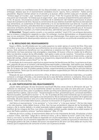 14
entusiasta, hasta con manifestaciones de risa descontrolada, son marcas de un reavivamiento. Joel, sin
embargo, destaca que en el reavivamiento verdadero ocurre “ayuno, lloro y lamento”. Todos somos
pecadores. Algunos sienten placer en el pecado y lo buscan. Otros sienten culpa por el pecado, una
“tristeza según el mundo”, que “produce muerte” (2 Cor. 7:10). Por la gracia de Dios, nosotros debe-
mos sentir por el pecado “la tristeza que es según Dios”, que “produce arrepentimiento para salvación”
(v.10). Al ayunar, renunciamos al placer inmediato de la satisfacción del hambre para buscar el placer
mayor de la presencia de Dios. Ayunar es convencerse de que obtener el perdón de Dios es más esencial
que alimentarse, es sustentarse en Dios solamente y no en las bendiciones que Dios da. Cuando Joel
habla de llanto y lamento, está describiendo la experiencia del quebrantamiento. El quebrantamiento es
reaccionar al Espíritu de Dios con reconocimiento del pecado y una tristeza profunda por él. Es buscar
desesperadamente el perdón y la misericordia de Dios, admitiendo que solo la gracia de Dios salva.
4) Sinceridad. “Rasgad vuestro corazón, y no vuestros vestidos” (Joel 2:13). Los antiguos demostra-
ban su tristeza o indignación rasgando su ropa. Sin embargo, muchos demostraban un arrepentimiento
que no era auténtico. Dios espera de nosotros más que dramaturgia. Dios quiere que comprendamos
cuán desesperadamente desamparados estamos sin él y que sintamos una profunda ansiedad por bus-
carlo.
II. EL RESULTADO DEL REAVIVAMIENTO
Según a Biblia, las dificultades por las cuales pasamos no están ajenas al control de Dios. Dios está
al control, y las crisis y aflicciones que enfrentamos las envía para probarnos, purificarnos y perfeccio-
narnos. Solo obtenemos beneficios con los problemas si estamos con Dios. Si no buscamos a Dios el
sufrimiento nos hace personas más amargadas y resentidas. Al buscar a Dios en medio de la aflicción,
Dios nos bendice a pesar de las dificultades. Joel apela a cada uno de nosotros: “Convertíos a Jehová
vuestro Dios; porque misericordioso es y clemente, tardo para la ira y grande en misericordia, y que se
duele del castigo. ¿Quién sabe si volverá y se arrepentirá y dejará bendición tras de él, esto es, ofrenda
y libación para Jehová vuestro Dios?” (v. 13, 14).
El resultado de la renovación espiritual es experimentar las bendiciones de Dios. La primera es el per-
dón, seguido de paz en el corazón y de bendiciones espirituales y materiales. Joel explica que, después
que Dios perdona el castigo que merecemos, Dios nos envía bendiciones. Dios suple nuestras necesida-
des. En la época de Joel, el pueblo pasaba hambre, experimentando la escasez de los artículos básicos
de alimentación. Tanto que los servicios del templo estaban suspendidos por falta de ofrendas para los
ritos del Santuario.
Después de que el pueblo se reconvirtió a Dios, él derramó sus bendiciones materiales, y el pueblo
comenzó a entregar ofrendas, y las ceremonias de la casa del Señor volvieron a realizarse. Dios nos da
bendiciones materiales, pero no para que disfrutemos de ellas egoístamente. Recibimos bendiciones
para bendecir la obra de Dios.
III. LOS PARTICIPANTES DEL REAVIVAMIENTO
¿Quién debe participar de esa renovación espiritual? Muchas veces oímos la afirmación de que “la
salvación es individual”. Eso no es totalmente verdad. Es cierto que cada uno será salvo por su expe-
riencia personal con Dios, pero no podemos olvidar que Dios tiene planes para nuestra comunidad, para
nuestra familia e iglesia. Joel anunció: “Tocad trompeta en Sion, proclamad ayuno, convocad asamblea.
Reunid al pueblo, santificad la reunión” (v. 15, 16). El profeta de Dios está insistiendo que la renovación
espiritual no puede quedar restringida a una sola persona. No es suficiente que el pastor de la iglesia sea
reavivado. De poco serviría si solo uno o dos hermanos de la congregación experimentaran un reaviva-
miento. Toda la comunidad debe buscar y alcanzar la renovación en la gracia de Dios.
Joel llama al reavivamiento “a los ancianos” y “a los niños” y “a los que maman”. De los más viejos
a los más jóvenes, todos deben buscar a Dios. Aun los que ya perdieron algunas de las facultades del
cuerpo y de la mente debido a la edad avanzada todavía pueden experimentar el cuidado de Dios y
testificar de los milagros de Dios. Los niños y los bebés también pueden desde tierna edad aceptar el
amor del Padre celestial y entonar “perfecta alabanza” (Mat. 21:16).
Además de incluir a todos, el reavivamiento debe ser lo más importante de todo. Al exhortar a todos
a buscar a Dios, Joel dice: “salga de su cámara el novio, y de su tálamo la novia” (Joel 2:16). Para un
novio y una novia, la noche de bodas es esperada con mucha expectativa. Ese es el gran día de la vida
de los que se aman. Es un momento esperado con mucho deseo, cuando se consuma el matrimonio. En
el lenguaje poético de Joel, el deseo de buscar una experiencia de amor con Dios debe ser mucho más
intenso que la expectativa de consumar el amor con la persona amada.
 