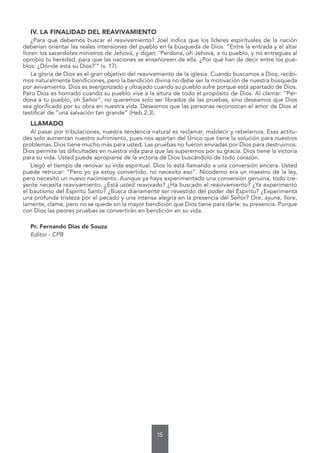 15
IV. LA FINALIDAD DEL REAVIVAMIENTO
¿Para qué debemos buscar el reavivamiento? Joel indica que los líderes espirituales de la nación
deberían orientar las reales intensiones del pueblo en la búsqueda de Dios. “Entre la entrada y el altar
lloren los sacerdotes ministros de Jehová, y digan: ‘Perdona, oh Jehová, a tu pueblo, y no entregues al
oprobio tu heredad, para que las naciones se enseñoreen de ella. ¿Por qué han de decir entre los pue-
blos: ¿Dónde está su Dios?’” (v. 17).
La gloria de Dios es el gran objetivo del reavivamiento de la iglesia. Cuando buscamos a Dios, recibi-
mos naturalmente bendiciones, pero la bendición divina no debe ser la motivación de nuestra búsqueda
por avivamiento. Dios es avergonzado y ultrajado cuando su pueblo sufre porque está apartado de Dios.
Pero Dios es honrado cuando su pueblo vive a la altura de todo el propósito de Dios. Al clamar: “Per-
dona a tu pueblo, oh Señor”, no queremos solo ser librados de las pruebas, sino deseamos que Dios
sea glorificado por su obra en nuestra vida. Deseamos que las personas reconozcan el amor de Dios al
testificar de “una salvación tan grande” (Heb.2:3).
LLAMADO
Al pasar por tribulaciones, nuestra tendencia natural es reclamar, maldecir y rebelarnos. Esas actitu-
des solo aumentan nuestro sufrimiento, pues nos apartan del Único que tiene la solución para nuestros
problemas. Dios tiene mucho más para usted. Las pruebas no fueron enviadas por Dios para destruirnos.
Dios permite las dificultades en nuestra vida para que las superemos por su gracia. Dios tiene la victoria
para su vida. Usted puede apropiarse de la victoria de Dios buscándolo de todo corazón.
Llegó el tiempo de renovar su vida espiritual. Dios lo está llamando a una conversión sincera. Usted
puede retrucar: “Pero yo ya estoy convertido, no necesito eso”. Nicodemo era un maestro de la ley,
pero necesitó un nuevo nacimiento. Aunque ya haya experimentado una conversión genuina, todo cre-
yente necesita reavivamiento. ¿Está usted reavivado? ¿Ha buscado el reavivamiento? ¿Ya experimentó
el bautismo del Espíritu Santo? ¿Busca diariamente ser revestido del poder del Espíritu? ¿Experimenta
una profunda tristeza por el pecado y una intensa alegría en la presencia del Señor? Ore, ayune, llore,
lamente, clame, pero no se quede sin la mayor bendición que Dios tiene para darle: su presencia. Porque
con Dios las peores pruebas se convertirán en bendición en su vida.
Pr. Fernando Dias de Souza
Editor - CPB
 