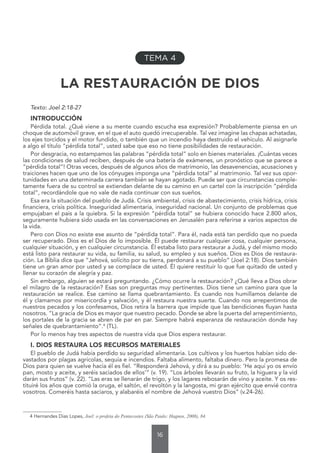 16
LA RESTAURACIÓN DE DIOS
Texto: Joel 2:18-27
INTRODUCCIÓN
Pérdida total. ¿Qué viene a su mente cuando escucha esa expresión? Probablemente piensa en un
choque de automóvil grave, en el que el auto quedó irrecuperable. Tal vez imagine las chapas achatadas,
los ejes torcidos y el motor fundido, o también que un incendio haya destruido el vehículo. Al asignarle
a algo el título “pérdida total”, usted sabe que eso no tiene posibilidades de restauración.
Por desgracia, no estampamos las palabras “pérdida total” solo en bienes materiales. ¡Cuántas veces
las condiciones de salud reciben, después de una batería de exámenes, un pronóstico que se parece a
“pérdida total”! Otras veces, después de algunos años de matrimonio, las desavenencias, acusaciones y
traiciones hacen que uno de los cónyuges imponga una “pérdida total” al matrimonio. Tal vez sus opor-
tunidades en una determinada carrera también se hayan agotado. Puede ser que circunstancias comple-
tamente fuera de su control se extiendan delante de su camino en un cartel con la inscripción “pérdida
total”, recordándole que no vale de nada continuar con sus sueños.
Esa era la situación del pueblo de Judá. Crisis ambiental, crisis de abastecimiento, crisis hídrica, crisis
financiera, crisis política. Inseguridad alimentaria, inseguridad nacional. Un conjunto de problemas que
empujaban el país a la quiebra. Si la expresión “pérdida total” se hubiera conocido hace 2.800 años,
seguramente hubiera sido usada en las conversaciones en Jerusalén para referirse a varios aspectos de
la vida.
Pero con Dios no existe ese asunto de “pérdida total”. Para él, nada está tan perdido que no pueda
ser recuperado. Dios es el Dios de lo imposible. Él puede restaurar cualquier cosa, cualquier persona,
cualquier situación, y en cualquier circunstancia. Él estaba listo para restaurar a Judá, y del mismo modo
está listo para restaurar su vida, su familia, su salud, su empleo y sus sueños. Dios es Dios de restaura-
ción. La Biblia dice que “Jehová, solícito por su tierra, perdonará a su pueblo” (Joel 2:18). Dios también
tiene un gran amor por usted y se complace de usted. Él quiere restituir lo que fue quitado de usted y
llenar su corazón de alegría y paz.
Sin embargo, alguien se estará preguntando. ¿Cómo ocurre la restauración? ¿Qué lleva a Dios obrar
el milagro de la restauración? Esas son preguntas muy pertinentes. Dios tiene un camino para que la
restauración se realice. Ese camino se llama quebrantamiento. Es cuando nos humillamos delante de
él y clamamos por misericordia y salvación, y él restaura nuestra suerte. Cuando nos arrepentimos de
nuestros pecados y los confesamos, Dios retira la barrera que impide que las bendiciones fluyan hasta
nosotros. “La gracia de Dios es mayor que nuestro pecado. Donde se abre la puerta del arrepentimiento,
los portales de la gracia se abren de par en par. Siempre habrá esperanza de restauración donde hay
señales de quebrantamiento”.4
(TL).
Por lo menos hay tres aspectos de nuestra vida que Dios espera restaurar.
I. DIOS RESTAURA LOS RECURSOS MATERIALES
El pueblo de Judá había perdido su seguridad alimentaria. Los cultivos y los huertos habían sido de-
vastados por plagas agrícolas, sequía e incendios. Faltaba alimento, faltaba dinero. Pero la promesa de
Dios para quien se vuelve hacia él es fiel. “Responderá Jehová, y dirá a su pueblo: ‘He aquí yo os envío
pan, mosto y aceite, y seréis saciados de ellos’” (v. 19). “Los árboles llevarán su fruto, la higuera y la vid
darán sus frutos” (v. 22). “Las eras se llenarán de trigo, y los lagares rebosarán de vino y aceite. Y os res-
tituiré los años que comió la oruga, el saltón, el revoltón y la langosta, mi gran ejército que envié contra
vosotros. Comeréis hasta saciaros, y alabaréis el nombre de Jehová vuestro Dios” (v.24-26).
4 Hernandes Dias Lopes, Joel: o profeta do Pentecostes (São Paulo: Hagnos, 2008), 84.
TEMA 4
 