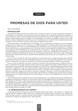 19
PROMESAS DE DIOS PARA USTED
Texto: Joel 2:28-32
INTRODUCCIÓN
Las personas hacen promesas para año nuevo. Cuando se casan, los novios prometen mantener el
romanticismo que los llevó a ese compromiso durante toda la vida. Cuando los políticos se presentan a
una candidatura, hacen innumerables promesas para garantizar que al ser elegidos para la función que
aspiran, harán mejoras para la sociedad. En su graduación, los alumnos extienden su brazo y juran usar
los conocimientos adquiridos para el bien común. Al alistarse en el servicio militar, los jóvenes prometen
entregar, si fuera necesario, la vida en defensa de la libertad de la nación.
Entre la promesa y su cumplimiento, sin embargo, hay un camino que no siempre se recorre comple-
tamente. El ser humano no es muy bueno en cumplir promesas. En el tiempo de carnaval, ya olvidamos
las promesas de año nuevo. Los votos del altar son tomados en serio tan poco tiempo por la mayoría
de los matrimonios que aproximadamente la mitad se divorcia. Hay organismos de prensa que verifican
si los políticos están cumpliendo sus compromisos de la campaña; y, a pesar de haber un control de la
actividad pública, con abundancia de recursos financieros y humanos, el promedio de realización y cum-
plimiento al final del mandato es de solo un tercio de las promesas hechas. Del mismo modo, el mercado
está lleno de malos profesionales, y de ejércitos de desertores, personas que no se empeñan en cumplir
sus promesas.
El ser humano no suele ser digno de confianza; no somos buenos en cumplir promesas. Hay también
personas que actúan de mala fe, prometiendo algo para crear una expectativa positiva de sí mismos,
pero sin la intención de realizar lo prometido. Eso hace que tengamos poca confianza en promesas.
Pero con Dios es diferente. Así como nosotros, él también hace promesas; pero, a diferencia de no-
sotros, él siempre las cumple. Usted lo puede confirmar por experiencia propia. Puede preguntar a cual-
quier persona que hace algún tiempo ha entregado su vida a Dios, y ella atestiguará que las promesas
de Dios se cumplieron en su vida. Usted también puede reclamarle a Dios el cumplimiento de sus pro-
mesas. En la Biblia hay 7.487 promesas hechas por Dios al hombre.6
Esas promesas incluyen provisión,
liberación, sanidad, restauración, perdón, consuelo, compañía, salvación y muchas otras bendiciones. Al
reclamar a Dios el cumplimiento de sus promesas, dentro de las condiciones en las que fueron hechas,
usted puede tener la seguridad de que será atendido por Uno que no falla. Millones de cristianos lo han
comprobado.
Entre todas las promesas de Dios, hay tres promesas que son muy importantes para él y deberían ser
igualmente valiosas para nosotros. Son promesas que Dios está especialmente empeñado en cumplir. A
él le agrada mucho llevar a cabo esas promesas y espera que nosotros le supliquemos su cumplimiento.
Esas promesas se repiten exhaustivamente en las Escrituras. Ellas incluyen muchas otras promesas, y por
eso también deberíamos aguardar con más expectativa su cumplimiento. El profeta Joel, en el pasaje
que leímos, habla justamente del cumplimiento de las tres promesas más importantes de Dios; promesas
que él espera que se cumplan en usted.
I. EL DERRAMAMIENTO DEL ESPÍRITU
La primera de esas promesas es el derramamiento del Espíritu Santo. Joel escribió: “Y después de
esto derramaré mi Espíritu sobre toda carne, y profetizarán vuestros hijos y vuestras hijas; vuestros an-
cianos soñarán sueños, y vuestros jóvenes verán visiones. Y también sobre los siervos y sobre las siervas
derramaré mi Espíritu en aquellos días” (Joel 2:28, 29).
6 A Bíblia responde (Rio de Janeiro: CPAD, 1983), 61.
TEMA 5
 