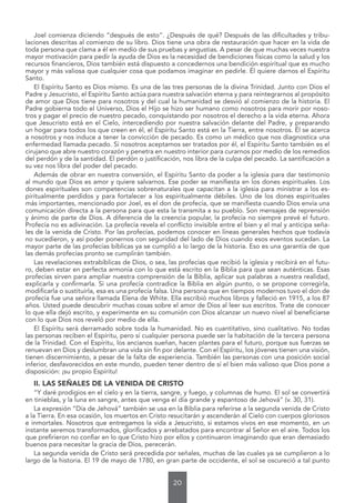 20
Joel comienza diciendo “después de esto”. ¿Después de qué? Después de las dificultades y tribu-
laciones descritas al comienzo de su libro. Dios tiene una obra de restauración que hacer en la vida de
toda persona que clama a él en medio de sus pruebas y angustias. A pesar de que muchas veces nuestra
mayor motivación para pedir la ayuda de Dios es la necesidad de bendiciones físicas como la salud y los
recursos financieros, Dios también está dispuesto a concedernos una bendición espiritual que es mucho
mayor y más valiosa que cualquier cosa que podamos imaginar en pedirle. Él quiere darnos el Espíritu
Santo.
El Espíritu Santo es Dios mismo. Es una de las tres personas de la divina Trinidad. Junto con Dios el
Padre y Jesucristo, el Espíritu Santo actúa para nuestra salvación eterna y para reintegrarnos al propósito
de amor que Dios tiene para nosotros y del cual la humanidad se desvió al comienzo de la historia. El
Padre gobierna todo el Universo, Dios el Hijo se hizo ser humano como nosotros para morir por noso-
tros y pagar el precio de nuestro pecado, conquistando por nosotros el derecho a la vida eterna. Ahora
que Jesucristo está en el Cielo, intercediendo por nuestra salvación delante del Padre, y preparando
un hogar para todos los que creen en él, el Espíritu Santo está en la Tierra, entre nosotros. Él se acerca
a nosotros y nos induce a tener la convicción de pecado. Es como un médico que nos diagnostica una
enfermedad llamada pecado. Si nosotros aceptamos ser tratados por él, el Espíritu Santo también es el
cirujano que abre nuestro corazón y penetra en nuestro interior para curarnos por medio de los remedios
del perdón y de la santidad. El perdón o justificación, nos libra de la culpa del pecado. La santificación a
su vez nos libra del poder del pecado.
Además de obrar en nuestra conversión, el Espíritu Santo da poder a la iglesia para dar testimonio
al mundo que Dios es amor y quiere salvarnos. Ese poder se manifiesta en los dones espirituales. Los
dones espirituales son competencias sobrenaturales que capacitan a la iglesia para ministrar a los es-
piritualmente perdidos y para fortalecer a los espiritualmente débiles. Uno de los dones espirituales
más importantes, mencionado por Joel, es el don de profecía, que se manifiesta cuando Dios envía una
comunicación directa a la persona para que esta la transmita a su pueblo. Son mensajes de reprensión
y ánimo de parte de Dios. A diferencia de la creencia popular, la profecía no siempre prevé el futuro.
Profecía no es adivinación. La profecía revela el conflicto invisible entre el bien y el mal y anticipa seña-
les de la venida de Cristo. Por las profecías, podemos conocer en líneas generales hechos que todavía
no sucedieron, y así poder ponernos con seguridad del lado de Dios cuando esos eventos sucedan. La
mayor parte de las profecías bíblicas ya se cumplió a lo largo de la historia. Eso es una garantía de que
las demás profecías pronto se cumplirán también.
Las revelaciones extrabíblicas de Dios, o sea, las profecías que recibió la iglesia y recibirá en el futu-
ro, deben estar en perfecta armonía con lo que está escrito en la Biblia para que sean auténticas. Esas
profecías sirven para ampliar nuestra comprensión de la Biblia, aplicar sus palabras a nuestra realidad,
explicarla y confirmarla. Si una profecía contradice la Biblia en algún punto, o se propone corregirla,
modificarla o sustituirla, esa es una profecía falsa. Una persona que en tiempos modernos tuvo el don de
profecía fue una señora llamada Elena de White. Ella escribió muchos libros y falleció en 1915, a los 87
años. Usted puede descubrir muchas cosas sobre el amor de Dios al leer sus escritos. Trate de conocer
lo que ella dejó escrito, y experimente en su comunión con Dios alcanzar un nuevo nivel al beneficiarse
con lo que Dios nos reveló por medio de ella.
El Espíritu será derramado sobre toda la humanidad. No es cuantitativo, sino cualitativo. No todas
las personas reciben el Espíritu, pero sí cualquier persona puede ser la habitación de la tercera persona
de la Trinidad. Con el Espíritu, los ancianos sueñan, hacen plantes para el futuro, porque sus fuerzas se
renuevan en Dios y deslumbran una vida sin fin por delante. Con el Espíritu, los jóvenes tienen una visión,
tienen discernimiento, a pesar de la falta de experiencia. También las personas con una posición social
inferior, desfavorecidos en este mundo, pueden tener dentro de sí el bien más valioso que Dios pone a
disposición: ¡su propio Espíritu!
II. LAS SEÑALES DE LA VENIDA DE CRISTO
“Y daré prodigios en el cielo y en la tierra, sangre, y fuego, y columnas de humo. El sol se convertirá
en tinieblas, y la luna en sangre, antes que venga el día grande y espantoso de Jehová” (v. 30, 31).
La expresión “Día de Jehová” también se usa en la Biblia para referirse a la segunda venida de Cristo
a la Tierra. En esa ocasión, los muertos en Cristo resucitarán y ascenderán al Cielo con cuerpos gloriosos
e inmortales. Nosotros que entregamos la vida a Jesucristo, si estamos vivos en ese momento, en un
instante seremos transformados, glorificados y arrebatados para encontrar al Señor en el aire. Todos los
que prefirieron no confiar en lo que Cristo hizo por ellos y continuaron imaginando que eran demasiado
buenos para necesitar la gracia de Dios, perecerán.
La segunda venida de Cristo será precedida por señales, muchas de las cuales ya se cumplieron a lo
largo de la historia. El 19 de mayo de 1780, en gran parte de occidente, el sol se oscureció a tal punto
 