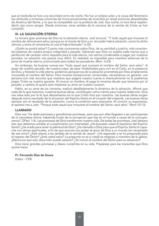 21
que al mediodía se hizo una oscuridad como de noche. No fue un eclipse solar, y la causa del fenómeno
fue atribuida a inmensas columnas de humo provenientes de incendios en áreas entonces despobladas
de América del Norte, y lo que es compatible con la profecía de Joel. Esa noche, la luna llena resplan-
deció roja como sangre. Desde entonces, otras señales de la cercanía de la venida de Cristo se han
cumplido.
III. LA SALVACIÓN ETERNA
La tercera gran promesa de Dios es la salvación eterna. Joel anunció: “Y todo aquel que invocare el
nombre de Jehová será salvo; porque en el monte de Sion y en Jerusalén habrá salvación, como ha dicho
Jehová, y entre el remanente al cual él habrá llamado” (v.32).
¿Quién se podrá salvar? Cuanto más conocemos sobre Dios, de su santidad y justicia, más conscien-
tes estamos de nuestra propia indignidad y pecado. Sabiendo que Dios no acepta nada menos que a
perfección de carácter como requisito para la vida eterna, nos vemos condenados a pagar por nuestros
pecados. La salvación nos parece muy difícil. En realidad, es imposible para nosotros salvarnos de la
pena de muerte eterna, pronunciada para todos los pecadores. (Rom. 6:23).
Sin embargo, las buenas nuevas son “todo aquel que invocare el nombre del Señor, será salvo”. A
pesar de nuestro pecado, de nuestra culpa, de estar inhabilitados para vivir en el Cielo, en la presencia
de Dios, y heredar la vida eterna, podemos apropiarnos de la salvación prometida por Dios simplemente
invocando el nombre del Señor. Para muchas transacciones comerciales, necesitamos un garante, una
persona con más recursos que nosotros que pagará nuestra cuenta si eventualmente no la podremos
pagar. Cristo es nuestro garante. Al invocar su nombre, él paga la inmensa deuda que tenemos por el
pecado; a cambio él quiere solo implantar su amor en nuestro corazón.
Pablo, en su carta de los romanos, explicó detalladamente la dinámica de la salvación. Afirmó que
nada de lo que hacemos, nuestras buenas obras, contribuyen como mérito para nuestra redención. Dios
nos salva solo por la fe que depositamos en lo que Cristo hizo por nosotros. Las buenas obras surgen
después como resultado de la actuación del Espíritu Santo en el corazón del creyente. Las buenas obras
siempre son el resultado de la salvación, nunca la condición para alcanzarla. Al concluir su argumento,
el apóstol cita a Joel: “Porque todo aquel que invocarte el nombre del Señor, será salvo” (Rom.10:13).
LLAMADO
Dios nos “ha dado preciosas y grandísimas promesas, para que por ellas llegaseis a ser participantes
de la naturaleza divina, habiendo huido de la corrupción que hay en el mundo a causa de la concupis-
cencia” (2Ped. 1:4). Las promesas de Dios transforman nuestra vida. De todas las promesas, Joel destaca
tres que debemos anhelar el cumplimiento con intensidad. ¿Ha buscado usted el bautismo del Espíritu
Santo? ¿Ha orado para tener la plenitud de Dios? ¿Ha clamado a Dios para que el Espíritu Santo lo capa-
cite con dones espirituales, a fin de que anuncie con poder el amor de Dios a un mundo tan necesitado
de ese amor? ¿Está atento a las señales de la venida de Jesús? ¿Ha esperado y se ha preparado para
el regreso del Señor? ¿Está usted salvo? La pregunta no es si usted es religioso o miembro de la iglesia.
¿Reconoce que solo Jesucristo puede salvarlo? ¿Ya invocó el nombre del Señor para su salvación?
Dios tiene grandes promesas y desea cumplirlas en su vida. Prepárese para las maravillas que Dios
quiere hacer.
Pr. Fernando Dias de Souza
Editor - CPB
 