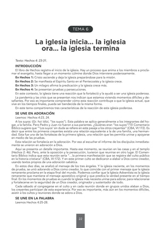 22
TEMA 6
La iglesia inicia… la iglesia
ora… la iglesia termina
Texto: Hechos 4: 23-31.
INTRODUCCIÓN
El libro de Hechos registra el inicio de la iglesia. Hay un proceso que anima a los miembros a procla-
mar el evangelio, hasta llegar a un momento cúlmine donde Dios interviene poderosamente.
En Hechos 1: Cristo asciende y deja la iglesia preparándose para la misión.
En Hechos 2: Se manifiesta el Espíritu Santo en el Pentecostés y la iglesia crece.
En Hechos 3: Un milagro afirma la predicación y la iglesia crece más.
En Hechos 4: Se presentan pruebas y persecuciones.
En este contexto, la iglesia tiene una reacción que la fortaleció y la ayudó a ser una iglesia poderosa.
La pandemia y las crisis que se presentan nos indican que estamos viviendo momentos difíciles y de-
safiantes. Por eso es importante comprender cómo esta reacción contribuye a que la iglesia actual, que
vive en los tiempos finales, pueda ser bendecida de la misma forma.
En este tema compartiremos tres características de la reacción de esta iglesia poderosa.
SE UNE EN ADORACIÓN
Leemos: Hechos 4:23, 24.
A los suyos: (Gr. hoi ídioi, “los suyos”). Esta palabra se aplica generalmente a los integrantes del ho-
gar, a la familia. Pero Pedro y Juan no fueron a sus parientes. ¿Quiénes eran “los suyos”? El Comentario
Bíblico sugiere que “‘Los suyos’ sin duda se refiere en este pasaje a los otros creyentes” (CBA, VI:172). Es
decir que entre los primeros creyentes existía una relación equivalente a la de una familia, una herman-
dad. Esta fue una de las fortalezas de la primera iglesia, una relación que les permitía unirse y apoyarse
en medio de las pruebas.
Esta relación se fortalecía en la adoración. Por eso al escuchar el informe de los discípulos inmediata-
mente se unieron en adoración a Dios.
Aquí se presenta un detalle importante. Hasta ese momento, se reunían en las casas y en el templo
(Hechos 2: 46). Pero, ante la oposición y la persecución, tuvieron que reunirse en otro lugar. El Comen-
tario Bíblico indica que esta reunión sería “…la primera manifestación que se registra del culto público
en la historia cristiana” (CBA, VI:172). Y en este primer culto se dedicaron a alabar a Dios como creador,
usando textos propios de una adoración sabática.
En estos diez días, se analizó el mensaje de los tres ángeles. Y la iglesia naciente, en los momentos
de prueba, se unió adorando a Dios como creador, lo que coincide con el primer mensaje que la iglesia
remanente proclama en la etapa final del mundo. Podemos confiar que la Iglesia Adventista es la iglesia
remanente que mantiene el mensaje apostólico original y que predica la verdad presente en el tiempo
final. En los momentos de pruebas es cuando la iglesia más necesita unirse para adorar, para relacionarse
y fortalecerse en la seguridad de un Dios creador, originador y sustentador de todo.
Cada sábado al congregarse en el culto y en cada reunión donde en grupos unidos alaban a Dios,
los creyentes participan de esta experiencia. Por eso es importante, más aún en los momentos difíciles,
asistir a los cultos y reuniones donde se adora a Dios.
SE UNE EN LA PALABRA
Leemos Hechos 4:25-28.
 