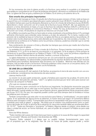 23
En los momentos de crisis la iglesia acudió a la Escritura, para analizar lo sucedido y al interpretar
que estaba en concordancia con lo que las profecías anticiparon, afirmaron su confianza en la Palabra de
Dios. La iglesia de Dios se guía y sostiene por la Palabra. Es el centro y el sustento de su fe.
Esto enseña dos principios importantes:
1. El centro del mensaje es Cristo. El estudio de la Escritura es para conocer a Cristo, todo se basa en
lo que él hizo y el ministerio que desarrolla para nuestra salvación (Juan 20:30,31). Cuando resucitó, Je-
sús dedicó tiempo para que los discípulos afianzaran su fe en él a través de la Escritura (Lucas 24:44,45).
Aprendieron a tener comunión con él a través de la Escritura (Lucas 24:26,27, 32). Los apóstoles em-
pezaron a tomar decisiones en base a lo que la Escritura les indicaba (Hechos 2:20,21) y afirmaron su
predicación de Cristo basados en la Escritura (Hechos 2: 14-42). Por eso, la Escritura es el centro de la
comunión con Cristo. Al estudiarla el creyente se relaciona con él (Juan 5:39).
2. La Biblia nos enseña que Dios no hará nada sin antes revelárselo a los profetas (Amos 3:7) y entregó
suficiente información para entender estos tiempos y el plan de salvación. Por lo tanto, nuestra com-
prensión de la realidad se basa en la Escritura. La iglesia de Dios es una iglesia atenta a las profecías. Al
analizar este mundo observamos cómo está afectado por la pandemia, las crisis sociales y morales. Y si
mantenemos la confianza en la Palabra como los primeros cristianos, podemos entender que la venida
de Cristo será pronto.
Esta combinación de conocer a Cristo y dilucidar los tiempos que vivimos por medio de la Escritura
es una fortaleza para la iglesia.
La verdadera fe se sustenta en Cristo a través de la Escritura. Porque trasmite convicciones y certe-
zas (Hebreos 11:1). La fe no se basa en una emoción o un supuesto. La fe es segura y firme porque se
cimienta en lo que Dios expresa en su Palabra (2 Pedro 1:19). Por eso, como los primeros creyentes es
necesario fortalecer hábitos diarios de estudiar, meditar y conocer la Escritura.
La iglesia Adventista se caracterizó siempre por ser una comunidad de creyentes afirmados en la Bi-
blia. La Escuela Sabática, los devocionales y especialmente los escritos de Elena de White, son recursos
maravillosos para fortalecer diariamente este encuentro con la Palabra. Mientras más difíciles son los
tiempos, más se debe acudir a la Escritura. Entonces pidamos a Dios crecer en un encuentro diario, for-
taleciendo hábitos de comunión para tener una fe fortalecida.
SE UNE EN LA ORACIÓN
A partir del versículo 29, del capítulo 4 de Hechos, se presenta el cierre de esta reunión con una ora-
ción poderosa: consideremos tres elementos de esta oración:
Leemos Hechos 4:29.
La oración no es para pedir protección, ayuda o fortaleza para soportar las pruebas. El centro de la
súplica es pedir denuedo (Gr. parresía, “valor”). La iglesia se preocupa por tener valor para avanzar con
la misión de compartir la Palabra.
¿Por qué era necesario este pedido?
Si bien conocer y tener convicción en la Escritura es importante, los discípulos reconocían que para
compartirla requerían de un valor que no era humano. Era Dios con su Espíritu quien intervenía. Cristo
había afirmado, cuando estaba con ellos, que el Espíritu obraría, especialmente frente situaciones adver-
sas (Lucas 12:11,12). Por eso, los creyentes pueden confiar que Dios siempre dará la fortaleza e incluso
las palabras para compartir.
También comprendían que este valor no era exclusivo para lideres y “predicadores”, era para toda la
iglesia. Si los apóstoles de alguna forma se detenían, la misión tenía que seguir. El Comentario Bíblico
refuerza este concepto e indica: “Comprendían que ahora lo necesitaban más que nunca para sí mismos
y también para toda la iglesia” y agrega: “No basta que el cristiano viva piadosamente como un testi-
monio del poder de Cristo; la doctrina de la salvación en Jesucristo también debe ser proclamada (Rom.
10: 13-17)”. Todos son llamados a “proclamar” la Palabra. Algunos desde un púlpito, otros desde una
clase o unidad de acción, en forma individual, etc. pero el poder de compartir la Palabra es para cada
miembro.
Elena de White destaca:
“Todo miembro del cuerpo de Cristo tiene que hacer su parte en la causa de Dios según la capacidad
que le concedió” (Review and Herald, 2 de diciembre de 1890).
“Nuestro Padre celestial […] desea que su pueblo trabaje fervientemente para cum-
plir el propósito que le ha asignado. Han de orar en busca de poder, esperar poder y recibir
 