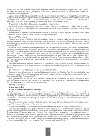 24
poder, a fin de que puedan crecer hasta la plena estatura de hombres y mujeres en Cristo Jesús...
No todos los miembros de la iglesia están cultivando la piedad personal; por lo tanto, no comprenden
su responsabilidad personal…
¿Estáis empleando todas vuestras facultades en un esfuerzo por traer las ovejas perdidas al redil? Hay
miles y miles sumidos en la ignorancia que podrían ser advertidos. Orad como nunca habéis orado antes
por el poder de Cristo. Orad por la inspiración de su Espíritu, a fin de que podáis ser henchidos con el
deseo de salvar a los que perecen (Dios nos Cuida, 16 de diciembre de 2015).
El versículo de Hechos 4:30 agrega otros detalles importantes:
La misión no se centra solo en la acción humana, sino en la “intervención” divina. No es nuestro
poder, es de Dios. Y la iglesia primitiva tenía plena confianza, que cuando proclamaban, Dios actuaba
prodigiosamente.
Al compartir el mensaje, al dar estudios bíblicos, al hablar y orar por alguien, podemos tener plena
certeza de que no estamos solos. Siempre, siempre Dios actúa.
Elena de White afirma:
“Mientras el Señor extiende a todo el mundo su invitación de venir a él y ser salvo, comisiona a sus
ángeles a prestar ayuda divina a toda alma que acude a él con arrepentimiento y contrición, y él se
manifiesta personalmente a través de su Espíritu Santo en medio de su iglesia”. (Testimonios para los
ministros, 16-19).
El Señor Jesús está realizando experimentos en los corazones humanos, por medio de la manifes-
tación de su misericordia y abundante gracia. Está realizando transformaciones tan sorprendentes que
Satanás […] se detiene para mirarla como una fortaleza inexpugnable ante sus sofismas y engaños. Son
para él un misterio incomprensible. Los ángeles de Dios, serafines y querubines, los poderes comisio-
nados para cooperar con los agentes humanos contemplan con asombro y gozo cómo hombres caídos,
una vez hijos de la ira, están desarrollando, por la enseñanza de Cristo, caracteres a la semejanza divina,
para ser hijos e hijas de Dios, para desempeñar una parte importante en las ocupaciones y los deleites
del cielo (Ibíd).
Cuanta confianza nos trasmite saber todo lo que el cielo hace por el ser humano. Podemos estar se-
guros de que cuando se le habla de Cristo a una persona, se despliega un proceso poderoso de parte
de Dios.
En Hechos 4:31 leemos lo que sucede al finalizar la oración.
Cuando oraron, el cierre de la oración fue la manifestación del Espíritu. Esto fue para todos los que
“hubieron orado”. Todos, los apóstoles, dirigentes y cada miembro, todos fueron bendecidos con el
Espíritu para hablar “con denuedo”.
Una iglesia unida, fortalecida con la Palabra, que ora por la salvación de los que no conocen a Jesús,
será una iglesia poderosa para transmitir la palabra con valor y contará con la mano de Dios extendida
para manifestarse en la salvación de las personas.
Por eso animamos a:
A orar por poder.
A orar por la salvación de las personas.
El plan de orar para salvar, donde cada miembro pide, intercede por cinco o más personas, se basa
en esta seguridad. Que si oramos Dios obrará con poder en el creyente dándole valor para transmitir la
Palabra y en la persona por quien intercedemos desplegando su gracia salvífica y transformadora. Toda
acción misionera cuenta con esta seguridad, por eso sabemos que la iglesia, al concentrase en la misión,
vive este poder.
Como iglesia tenemos que orar y trabajar por las personas. Para la iglesia primitiva, incluso en tiem-
pos difíciles, esa era la misión y la prioridad.
Y en el tiempo del fin, la iglesia remanente tendrá esa característica. Elena de White afirma:
“En cada iglesia debe haber grupos misioneros bien organizados para trabajar en el vecindario de esa
iglesia. Poned el yo detrás de vosotros y dejad que Cristo vaya delante como vuestra vida y poder. Dejad
que esta obra penetre sin demora y la verdad será como levadura en la tierra. Cuando tales fuerzas co-
miencen a trabajar en todas nuestras iglesias, habrá un poder renovador, reformador y vigorizante, una
reforma de enérgico poder en las iglesias, porque los miembros estarán haciendo la verdadera obra que
Dios les ha dado para realizar. Haced que todas nuestras iglesias sean activas, celosas y estén llenas con
el entusiasmo del Espíritu y del poder de Dios” (Review and Herald, 29-9-1891).
 