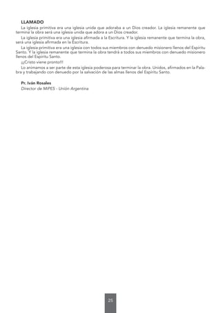 25
LLAMADO
La iglesia primitiva era una iglesia unida que adoraba a un Dios creador. La iglesia remanente que
termina la obra será una iglesia unida que adora a un Dios creador.
La iglesia primitiva era una iglesia afirmada a la Escritura. Y la iglesia remanente que termina la obra,
será una iglesia afirmada en la Escritura.
La iglesia primitiva era una iglesia con todos sus miembros con denuedo misionero llenos del Espíritu
Santo. Y la iglesia remanente que termina la obra tendrá a todos sus miembros con denuedo misionero
llenos del Espíritu Santo.
¡¡¡Cristo viene pronto!!!
Lo animamos a ser parte de esta iglesia poderosa para terminar la obra. Unidos, afirmados en la Pala-
bra y trabajando con denuedo por la salvación de las almas llenos del Espíritu Santo.
Pr. Iván Rosales
Director de MiPES - Unión Argentina
 