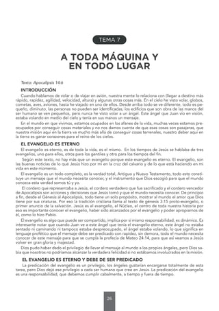 26
TEMA 7
A TODA MÁQUINA Y
EN TODO LUGAR
Texto: Apocalipsis 14:6
INTRODUCCIÓN
Cuando hablamos de volar o de viajar en avión, nuestra mente lo relaciona con (llegar a destino más
rápido, rapidez, agilidad, velocidad, altura) y algunas otras cosas más. En el cielo he visto volar, globos,
cometas, aves, aviones, hasta he viajado en uno de ellos. Desde arriba todo se ve diferente, todo es pe-
queño, diminuto, las personas no pueden ser identificadas, los edificios que son obra de las manos del
ser humano se ven pequeños, pero nunca he visto volar a un ángel. Este ángel que Juan vio en visión,
estaba volando en medio del cielo y tenía en sus manos un mensaje.
En el mundo en que vivimos, estamos ocupados en los afanes de la vida, muchas veces estamos pre-
ocupados por conseguir cosas materiales y no nos damos cuenta de que esas cosas son pasajeras, que
nuestra misión aquí en la tierra va mucho más allá de conseguir cosas terrenales, nuestro deber aquí en
la tierra es ganar corazones para el reino de los cielos.
EL EVANGELIO ES ETERNO
El evangelio es eterno, es de toda la vida, es el mismo. En los tiempos de Jesús se hablaba de tres
evangelios, uno para ellos, otros para los gentiles y otro para los tiempos del fin.
Según este texto, no hay más que un evangelio porque este evangelio es eterno. El evangelio, son
las buenas noticias de lo qué Jesús hizo por mí en la cruz del calvario y de lo que está haciendo en mi
vida en este momento.
El evangelio es un todo completo, es la verdad total, Antiguo y Nuevo Testamento, todo esto consti-
tuye un mensaje que el mundo necesita conocer, y el instrumento que Dios escogió para que el mundo
conozca esta verdad somos tú y yo.
El cordero que representaba a Jesús, el cordero verdadero que fue sacrificado y el cordero vencedor
de Apocalipsis son acciones y decisiones que Jesús tomó y que el mundo necesita conocer. De principio
a fin, desde el Génesis al Apocalipsis, todo tiene un solo propósito, mostrar al mundo el amor que Dios
tiene por sus criaturas. Por eso la tradición cristiana llama al texto de génesis 3:15 proto-evangelio, o
primer anuncio de la salvación. Jesús es el evangelio, el Núcleo, el centro de toda nuestra historia por
eso es importante conocer el evangelio, haber sido alcanzados por el evangelio y poder apropiarnos de
él, como lo hizo Pablo.
El evangelio es algo que puede ser compartido, implica por sí mismo responsabilidad, es dinámico. Es
interesante notar que cuando Juan ve a este ángel que tenia el evangelio eterno, este ángel no estaba
sentado ni caminando ni tampoco estaba despreocupado, el ángel estaba volando, lo que significa en
lenguaje profético que el mensaje debe ser predicado con rapidez, sin demora, todo el mundo necesita
conocer de este mensaje para que se cumpla la profecía de Mateo 24:14, para que así veamos a Jesús
volver en gran gloria y majestad.
Dios pudo haber dado el privilegio de llevar el mensaje al mundo a los propios ángeles, pero Dios sa-
bía que nosotros no podríamos alcanzar la verdadera felicidad si no estábamos involucrados en la misión.
EL EVANGELIO ES ETERNO Y DEBE DE SER PREDICADO
La predicación del evangelio es un privilegio, los ángeles gustarían encargarse totalmente de esta
tarea, pero Dios dejó ese privilegio a cada ser humano que cree en Jesús. La predicación del evangelio
es una responsabilidad, que debemos cumplir cabalmente, a tiempo y fuera de tiempo.
 