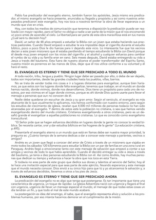 27
Pablo fue predicador del evangelio eterno, también fueron los apóstoles, Jesús mismo era predica-
dor, el mismo evangelio se hacia presente, anunciaba su llegada y propósito y así como nuestros ante-
pasados predicaron este evangelio, hoy nos toca a nosotros terminar la obra de llevar esperanza a un
mundo que vive en crisis.
Hoy, con todos los medios de comunicación que tenemos a disposición la predicación puede ser rea-
lizada con mayor rapidez, pero el Señor no obliga a nadie a ser parte de la misión que él nos encomendó
un poco antes de ascender al cielo. La libertad para ser parte de esta obra maravillosa está en tus manos
¿Cuál será tu decisión hoy?
David, un señor de 48 años empezó a estudiar la Biblia con un joven que estaba haciendo sus prac-
ticas pastorales. Cuando David empezó a estudiar le era imposible dejar el cigarrillo durante el estudio
bíblico, poco a poco Dios le dio fuerzas para ir dejando este vicio. Lo interesante fue que los vecinos
decían a este joven misionero que él estaba perdiendo el tiempo estudiando la Biblia con David porque
él desde muy joven empezó con los vicios del cigarrillo y el alcohol y cualquier esfuerzo para cambiar
el rumbo de su vida y su familia eran en vano. Seis meses después, David estaba entregando su vida a
Jesús a través del bautismo. Esta fuera de nuestro alcance el poder transformador del Espíritu Santo,
nuestra misión es ponernos en las manos de Dios, dejar que él nos utilice conforme a su voluntad y él
hará el resto.
EL EVANGELIO ES ETERNO Y TIENE QUE SER PREDICADO A TODO EL MUNDO
A toda nación, tribu, lengua y pueblo. Ningún lugar debe ser pasado por alto, o debe de ser dejado,
todos son importantes, desde las grandes ciudades hasta los pueblos, villas, barrios.
No se trata de vender todas mis cosas e ir a lugares distantes para evangelizar, aunque bien haría-
mos, ya que estos son los lugares donde falta evangelizar, tenemos que trabajar, en el mundo en donde
hemos nacido, donde vivimos, donde nos desarrollamos. Dios tiene un propósito para cada uno de no-
sotros, por eso vivimos en el lugar donde vivimos, porque es ahí donde Dios quiere usarte para llevar el
mensaje a personas que aun no conocen de él.
Nadie debe quedarse sin escuchar de Jesús y su gran amor. Según el versículo, el evangelio es más
abarcante de lo que usualmente lo aplicamos, nos hemos conformado con nuestro entorno, pero según
los estudios de crecimiento de iglesia, revelan que 4.000 mil millones de personas todavía no han sido
alcanzadas por el evangelio. Y dentro de estos está la población no cristiana, o sea que hemos venido
evangelizando dentro del mundo cristiano. Cristianos evangelizando a otros cristianos, pero es un de-
safió grande el evangelizar a aquellas poblaciones no cristianas. Lo que es conocido como evangelismo
transcultural.
“El Señor pide que se hagan esfuerzos decididos en lugares donde la gente no conoce la verdad bí-
blica. Se necesita cantar, orar y dar estudios bíblicos en los hogares de la gente” (La educación cristiana,
p.495).
Presentarle el evangelio eterno a un mundo que está en llamas debe ser nuestra mayor prioridad, la
pregunta es: ¿Cuánto tiempo de la semana dedicas a dar a conocer este mensaje a parientes, vecinos o
amigos?
Andrés es un joven que llegó a conocer del amor de Cristo a través de un misionero que viajaba en
moto todos los sábados 120 kilómetros para estudiar la Biblia con un par de familias en una zona rural en
Paraguay. Andrés llegó a emocionarse tanto con este mensaje de salvación que empezó a contar a sus
amigos y vecinos de todo lo que había aprendido. Cuando él decidió entregar su vida a Jesús a través
del bautismo, ya tenía a diez personas estudiando la Biblia con él. Así como Andrés, hay muchas perso-
nas que dedican su tiempo y esfuerzos a hacer la obra que nos toca en esta Tierra.
Si todavía no eres parte de este grupo que dedica sus dones y talentos al servicio del Señor, hoy él
te hace una invitación especial para que seas parte de este ejército, llevando esperanza y este mensaje
que el mundo necesita conocer. Dios envió a su único hijo para que tú y yo alcancemos la salvación y, a
través de esfuerzos decididos, llevemos a otros a los pies de Jesús.
EL EVANGELIO ES ETERNO Y TIENE QUE SER PREDICADO AHORA
La predicación del evangelio no es algo que tenga que postergarse. Es tan importante que tiene una
característica de urgencia, un toque de rapidez. La iglesia Adventista nació con urgencia y llegará al final
con urgencia, urgencia de llevar un mensaje especial al mundo, el mensaje de que todas estas cosas un
día tendrán un fin, y que todo el mal de este mundo acabará.
La postergación es idea del enemigo, él sabe, que el evangelio representa alivio y solución a los pro-
blemas humanos, por eso intenta hacernos demorar en el cumplimiento de la misión.
 