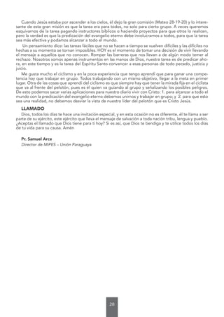 28
Cuando Jesús estaba por ascender a los cielos, él dejo la gran comisión (Mateo 28-19-20) y lo intere-
sante de esta gran misión es que la tarea era para todos, no solo para cierto grupo. A veces queremos
esquivarnos de la tarea pagando instructores bíblicos o haciendo proyectos para que otros lo realicen,
pero la verdad es que la predicación del evangelio eterno debe involucrarnos a todos, para que la tarea
sea más efectiva y podamos alcanzar a todo el mundo.
Un pensamiento dice: las tareas fáciles que no se hacen a tiempo se vuelven difíciles y las difíciles no
hechas a su momento se tornan imposibles. HOY es el momento de tomar una decisión de vivir llevando
el mensaje a aquellos que no conocen. Romper las barreras que nos llevan a de algún modo temer al
rechazo. Nosotros somos apenas instrumentos en las manos de Dios, nuestra tarea es de predicar aho-
ra, en este tiempo y es la tarea del Espíritu Santo convencer a esas personas de todo pecado, justicia y
juicio.
Me gusta mucho el ciclismo y en la poca experiencia que tengo aprendí que para ganar una compe-
tencia hay que trabajar en grupo. Todos trabajando con un mismo objetivo, llegar a la meta en primer
lugar. Otra de las cosas que aprendí del ciclismo es que siempre hay que tener la mirada fija en el ciclista
que va al frente del pelotón, pues es él quien va guiando al grupo y señalizando los posibles peligros.
De esto podemos sacar varias aplicaciones para nuestro diario vivir con Cristo: 1. para alcanzar a todo el
mundo con la predicación del evangelio eterno debemos unirnos y trabajar en grupo; y 2. para que esto
sea una realidad, no debemos desviar la vista de nuestro líder del pelotón que es Cristo Jesús.
LLAMADO
Dios, todos los días te hace una invitación especial, y en esta ocasión no es diferente, él te llama a ser
parte de su ejército, este ejército que lleva el mensaje de salvación a toda nación tribu, lengua y pueblo.
¿Aceptas el llamado que Dios tiene para ti hoy? Si es así, que Dios te bendiga y te utilice todos los días
de tu vida para su causa. Amén
Pr. Samuel Arce
Director de MiPES – Unión Paraguaya
 