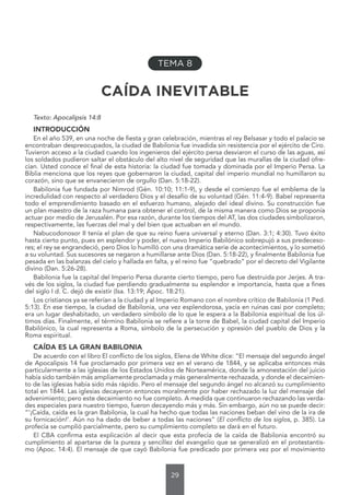 29
TEMA 8
CAÍDA INEVITABLE
Texto: Apocalipsis 14:8
INTRODUCCIÓN
En el año 539, en una noche de fiesta y gran celebración, mientras el rey Belsasar y todo el palacio se
encontraban despreocupados, la ciudad de Babilonia fue invadida sin resistencia por el ejército de Ciro.
Tuvieron acceso a la ciudad cuando los ingenieros del ejército persa desviaron el curso de las aguas, así
los soldados pudieron saltar el obstáculo del alto nivel de seguridad que las murallas de la ciudad ofre-
cían. Usted conoce el final de esta historia: la ciudad fue tomada y dominada por el Imperio Persa. La
Biblia menciona que los reyes que gobernaron la ciudad, capital del imperio mundial no humillaron su
corazón, sino que se envanecieron de orgullo (Dan. 5:18-22).
Babilonia fue fundada por Nimrod (Gén. 10:10; 11:1-9), y desde el comienzo fue el emblema de la
incredulidad con respecto al verdadero Dios y el desafío de su voluntad (Gén. 11:4-9). Babel representa
todo el emprendimiento basado en el esfuerzo humano, alejado del ideal divino. Su construcción fue
un plan maestro de la raza humana para obtener el control, de la misma manera como Dios se proponía
actuar por medio de Jerusalén. Por esa razón, durante los tiempos del AT, las dos ciudades simbolizaron,
respectivamente, las fuerzas del mal y del bien que actuaban en el mundo.
Nabucodonosor II tenía el plan de que su reino fuera universal y eterno (Dan. 3:1; 4:30). Tuvo éxito
hasta cierto punto, pues en esplendor y poder, el nuevo Imperio Babilónico sobrepujó a sus predeceso-
res; el rey se engrandeció, pero Dios lo humilló con una dramática serie de acontecimientos, y lo sometió
a su voluntad. Sus sucesores se negaron a humillarse ante Dios (Dan. 5:18-22), y finalmente Babilonia fue
pesada en las balanzas del cielo y hallada en falta, y el reino fue “quebrado” por el decreto del Vigilante
divino (Dan. 5:26-28).
Babilonia fue la capital del Imperio Persa durante cierto tiempo, pero fue destruida por Jerjes. A tra-
vés de los siglos, la ciudad fue perdiendo gradualmente su esplendor e importancia, hasta que a fines
del siglo I d. C. dejó de existir (Isa. 13:19; Apoc. 18:21).
Los cristianos ya se referían a la ciudad y al Imperio Romano con el nombre crítico de Babilonia (1 Ped.
5:13). En ese tiempo, la ciudad de Babilonia, una vez esplendorosa, yacía en ruinas casi por completo;
era un lugar deshabitado, un verdadero símbolo de lo que le espera a la Babilonia espiritual de los úl-
timos días. Finalmente, el término Babilonia se refiere a la torre de Babel, la ciudad capital del Imperio
Babilónico, la cual representa a Roma, símbolo de la persecución y opresión del pueblo de Dios y la
Roma espiritual.
CAÍDA ES LA GRAN BABILONIA
De acuerdo con el libro El conflicto de los siglos, Elena de White dice: “El mensaje del segundo ángel
de Apocalipsis 14 fue proclamado por primera vez en el verano de 1844, y se aplicaba entonces más
particularmente a las iglesias de los Estados Unidos de Norteamérica, donde la amonestación del juicio
había sido también más ampliamente proclamada y más generalmente rechazada, y donde el decaimien-
to de las iglesias había sido más rápido. Pero el mensaje del segundo ángel no alcanzó su cumplimiento
total en 1844. Las iglesias decayeron entonces moralmente por haber rechazado la luz del mensaje del
advenimiento; pero este decaimiento no fue completo. A medida que continuaron rechazando las verda-
des especiales para nuestro tiempo, fueron decayendo más y más. Sin embargo, aún no se puede decir:
“‘¡Caída, caída es la gran Babilonia, la cual ha hecho que todas las naciones beban del vino de la ira de
su fornicación!’. Aún no ha dado de beber a todas las naciones” (El conflicto de los siglos, p. 385). La
profecía se cumplió parcialmente, pero su cumplimiento completo se dará en el futuro.
El CBA confirma esta explicación al decir que esta profecía de la caída de Babilonia encontró su
cumplimiento al apartarse de la pureza y sencillez del evangelio que se generalizó en el protestantis-
mo (Apoc. 14:4). El mensaje de que cayó Babilonia fue predicado por primera vez por el movimiento
 
