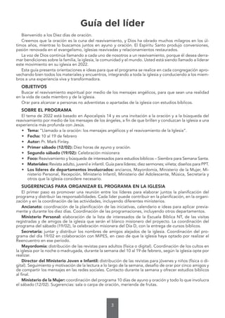 3
Guía del líder
Bienvenido a los Diez días de oración.
Creemos que la oración es la cuna del reavivamiento, y Dios ha obrado muchos milagros en los úl-
timos años, mientras lo buscamos juntos en ayuno y oración. El Espíritu Santo produjo conversiones,
pasión renovada en el evangelismo, iglesias reavivadas y relacionamientos restaurados.
La voz de Dios continúa llamando a cada uno de nosotros a un reavivamiento, porque él desea derra-
mar bendiciones sobre la familia, la iglesia, la comunidad y el mundo. Usted está siendo llamado a liderar
este movimiento en su iglesia en 2022.
Esta guía presenta orientaciones e ideas para que el programa se realice en cada congregación apro-
vechando bien todos los materiales y encuentros, integrando a toda la iglesia y conduciendo a los miem-
bros a una experiencia viva y transformadora.
OBJETIVOS
Buscar el reavivamiento espiritual por medio de los mensajes angélicos, para que sean una realidad
en la vida de cada miembro y de la iglesia.
Orar para alcanzar a personas no adventistas o apartadas de la iglesia con estudios bíblicos.
SOBRE EL PROGRAMA
El tema de 2022 está basado en Apocalipsis 14 y es una invitación a la oración y a la búsqueda del
reavivamiento por medio de los mensajes de los ángeles, a fin de que brillen y conduzcan la iglesia a una
experiencia más profunda con Jesús.
• Tema: “Llamado a la oración: los mensajes angélicos y el reavivamiento de la Iglesia”.
• Fecha: 10 al 19 de febrero
• Autor: Pr. Mark Finley.
• Primer sábado (12/02): Diez horas de ayuno y oración.
• Segundo sábado (19/02): Celebración misionera
• Foco: Reavivamiento y búsqueda de interesados para estudios bíblicos – Siembra para Semana Santa.
• Materiales: Revista adulto, juvenil e infantil. Guía para líderes; diez sermones; viñeta; diseños para PPT.
• Los líderes de departamentos involucrados: ancianos, Mayordomía, Ministerio de la Mujer, Mi-
nisterio Personal, Recepción, Ministerio Infantil, Ministerio del Adolescente, Música, Secretaría y
otros que la iglesia considere necesario.
SUGERENCIAS PARA ORGANIZAR EL PROGRAMA EN LA IGLESIA
El primer paso es promover una reunión entre los líderes para elaborar juntos la planificación del
programa y distribuir las responsabilidades. Cada líder puede contribuir en la planificación, en la organi-
zación y en la coordinación de las actividades, incluyendo diferentes ministerios.
Ancianato: coordinación de la planificación de las iniciativas, calendario e ideas para aplicar previa-
mente y durante los diez días. Coordinación de las programaciones, incluyendo otros departamentos.
Ministerio Personal: elaboración de la lista de interesados de la Escuela Bíblica NT, de las visitas
registradas y de amigos de la iglesia que serán el blanco misionero del proyecto. La coordinación del
programa del sábado (19/02), la celebración misionera del Día D, con la entrega de cursos bíblicos.
Secretaría: juntar y distribuir los nombres de amigos alejados de la iglesia. Coordinación del pro-
grama del día 19/02 en colaboración con MiPES, en caso de que la iglesia haya optado por realizar el
Reencuentro en ese período.
Mayordomía: distribución de las revistas para adultos (física o digital). Coordinación de los cultos en
la iglesia por la noche o madrugada, durante la semana del 10 al 19 de febrero, según la iglesia opte por
realizar.
Director del Ministerio Joven e Infantil: distribución de las revistas para jóvenes y niños (física o di-
gital). Seguimiento y motivación de la lectura a lo largo de la semana, desafío de orar por cinco amigos y
de compartir los mensajes en las redes sociales. Contacto durante la semana y ofrecer estudios bíblicos
al final.
Ministerio de la Mujer: coordinación del programa 10 días de ayuno y oración y todo lo que involucra
el sábado (12/02). Sugerencias: sala o carpa de oración, merienda de frutas.
 