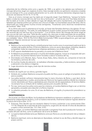 30
adventista de los milleritas entre junio y agosto de 1844, y se aplicó a las iglesias que rechazaron el
mensaje del primer ángel con respecto al juicio. Este mensaje tendrá una aplicación creciente a medida
que se acerque el fin, y se cumplirá plenamente con la unión de diversos elementos religiosos bajo la
dirección de Satanás (13:12-14; 17:12-14).
Este es el mismo mensaje que fue dado por el segundo ángel. Cayó Babilonia, “porque ha hecho
beber a todas las naciones del vino del furor de su fornicación”. ¿Cuál es ese vino? Sus falsas doctrinas.
Ella ha dado al mundo un falso sábado en lugar del sábado del cuarto mandamiento, y ha repetido la
falsedad que Satanás profirió por primera vez a Eva en el Edén: la inmortalidad natural del alma. Ella ha
diseminado por todas partes muchos errores semejantes, “Enseñando como doctrinas mandamientos
de hombres” (Mat. 15:9).
En la última obra para la advertencia al mundo, se hacen dos llamados distintos a las iglesias. El men-
saje del segundo ángel es: “Ha caído, ha caído Babilonia, la gran ciudad, porque ha hecho beber a todas
las naciones del vino del furor de su fornicación”. Y en el fuerte clamor del mensaje del tercer ángel se
oye una voz del cielo, que dice “Salid de ella, pueblo mío, para que no seáis partícipes de sus pecados,
ni recibáis parte de sus plagas; porque sus pecados han llegado hasta el cielo, y Dios se ha acordado de
sus maldades” (Apoc. 18:4, 5) (The S.D.A. Bible Commentary 7:985). La gran pregunta es: ¿por qué cayó
Babilonia? Algunas razones por las que cayó Babilonia:
IDOLATRÍA
• Babilonia fue reconocida literal y simbólicamente hace mucho como la enemistad tradicional de la
verdad y del pueblo de Dios. El término Babilonia, como se usa en Apocalipsis, simboliza, desde la
antigüedad, todas las organizaciones religiosas apóstatas y sus aliados (17:5; 18:24).
• El AT expone detalladamente los pecados y la suerte de la Babilonia literal.
• En Babilonia se prestaba adoración a muchas divinidades paganas, incluso en el episodio del cam-
po de Dura, los jóvenes hebreos fueron forzados a adorar la estatua del rey.
• Divinidades como Marduk, Apsu, Tiamat, Ansar, Nabu, Ashur, Astarté, etc. componían el menú de
los templos y servicios de culto.
• En muchos rituales de adoración, se realizaban ofrendas corporales, y había erotismo, sensualidad
y adoración a los ídolos e imágenes.
• Lugar de práctica de magia y todo tipo de ciencias ocultas.
INIQUIDAD
Símbolo de orgullo por sus obras y grandes logros
• Símbolo de crueldad, Babilonia conquistó al pueblo de Dios y puso en peligro el propósito divino
para su pueblo.
• Los judíos también sufrieron intensamente bajo la mano inhumana de Roma, y qué decir de las
muertes sangrientas y crueles, promovidas por Roma en los lugares públicos donde los cristianos
morían devorados por fieras y gladiadores para diversión de los espectadores. El término Babilo-
nia siempre fue un símbolo de la maldad y persecución al pueblo de Dios.
• Por eso, tanto para los judíos como para los cristianos, el nombre Babilonia llegó a ser un término
apropiado y acusador para describir a la Roma imperial.
• La soberbia precede a la ruina. En el caso de Babilonia, el orgullo y la presunción precedieron su
caída.
INDEPENDENCIA
De acuerdo con Elena de White, los fundadores de Babilonia intentaron establecer un gobierno com-
pletamente independiente de Dios y, si él no hubiera intervenido, finalmente hubieran logrado desterrar
la justicia de la tierra (Dan. 4:17).
• Entonces, Dios decidió que era necesario destruir la torre y pulverizar a sus constructores (Gén.
11:7-8). Después de un periodo de éxito transitorio, surgió otro de más de mil años de decadencia
y sujeto a otras naciones (Isa. 13:1; Dan. 2:37).
Desde su origen, el nombre Babilonia está asociado a proyectos fruto de la producción humana, di-
sociados del plan de Dios, como la edificación de la torre de Babel.
• La superioridad exhibida tanto por Babilonia como por Roma es una demostración de su indepen-
dencia.
• Babilonia espiritual, como es descripta en Apocalipsis, rechazó la voz de Dios y decidió seguir su
propio camino.
 