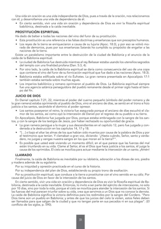 31
Una vida sin oración es una vida independiente de Dios, pues a través de la oración, nos relacionamos
con él, y desarrollamos una vida de dependencia de él.
• En cierto sentido, vivir una vida sin oración y dependencia de Dios es vivir la filosofía espiritual
babilónica, destinada a la caída inevitable.
PROSTITUCIÓN ESPIRITUAL
Ha dado de beber a todas las naciones del vino del furor de su prostitución.
• Esta prostitución es una referencia a las falsas doctrinas y enseñanzas que son preceptos humanos.
• Los reyes de la tierra se enriquecieron a causa de su lujuria (Apoc. 18:3), y por eso se volvió mo-
rada de demonios, pues por sus enseñanzas Satanás ha cumplido su propósito de engañar a las
naciones de la tierra.
Existe un paralelismo importante entre la destrucción de la ciudad de Babilonia y el anuncio de la
caída de la Babilonia espiritual.
• La ciudad de Babilonia fue destruida mientras el rey Belsasar estaba usando los utensilios sagrados
del templo con una finalidad profana (Dan. 5:3, 4).
• Por otro lado, la caída de la Babilonia espiritual se daría como consecuencia del uso de una copa
que contiene el vino del furor de su fornicación espiritual que fue dado a las naciones (Apoc. 18:3).
• Babilonia estaba edificada sobre el río Éufrates. La gran ramera presentada en Apocalipsis 17:1
también estaba sentada sobre muchas aguas.
• Los imperios babilónico y romano oprimieron al pueblo de Dios. La Babilonia espiritual siempre
fue una agencia satánica perseguidora del pueblo remanente desde el primer siglo hasta el tiem-
po del fin.
JUICIO DE DIOS
En Daniel capítulo 7:21, 22, mientras el poder del cuerno pequeño (símbolo del poder romano y de
la gran ramera) estaba oprimiendo al pueblo de Dios, vino el anciano de días, se sentó en el trono e hizo
justicia a los santos, sacándole el dominio al poder opresor.
• Los santos poseyeron el reino, la victoria fue asegurada porque el anciano de días escuchó el cla-
mor de los santos, así como oyó la intercesión de Daniel por el regreso de su pueblo a su tierra.
En Apocalipsis, Babilonia fue juzgada por Dios, porque estaba embriagada con la sangre de los san-
tos, y con la sangre de los testigos de Jesús, por haber rechazado su oportunidad de gracia.
• La gran ramera persigue a la mujer y sus descendientes en el capítulo 12, pero fue juzgada y con-
denada a la destrucción en los capítulos 14, 17 y 18.
• “[…] vi bajo el altar las almas de los que habían sido muertos por causa de la palabra de Dios y por
el testimonio que tenían. Y clamaban a gran voz, diciendo: ‘¿Hasta cuándo, Señor, santo y verda-
dero, no juzgas y vengas nuestra sangre en los que moran en la tierra?’”.
• Es posible que usted esté viviendo un momento difícil, en el que parece que las fuerzas del mal
están triunfando en su vida. Clame al Señor, él es el Dios que hace justicia a los santos, él juzga la
causa de los oprimidos. El cielo se moviliza para actuar mediante la intercesión de un santo. ¡Amén!
LLAMADO
Finalmente, la caída de Babilonia es inevitable por su idolatría, adoración a los dioses de oro, piedra
y madera además de su egolatría.
Por su iniquidad y opresión practicada en el curso de la historia.
Por su independencia del plan de Dios, estableciendo su propio trono de exaltación.
Por su prostitución espiritual, que conduce a la tierra a prostituirse con el vino servido en su cáliz. Por
causa del juicio de Dios en favor de la intercesión de los santos.
En cierto sentido, vivir una vida sin oración y dependencia de Dios es vivir la filosofía espiritual de Ba-
bilonia, destinada a la caída inevitable. Entonces, lo invito a ser parte del ejército de intercesores, no solo
por 10 días, sino por toda la vida, porque el cielo se moviliza para atender la intercesión de los santos. Si
las fuerzas del mal parecen triunfar sobre su vida, crea que servimos a un Dios que no conoce la derrota.
La caída de Babilonia significa la victoria definitiva para los redimidos por la sangre del Cordero. “Pero
Dios tiene aún un pueblo en Babilonia; y antes de que los juicios del cielo la visiten, estos fieles deben
ser llamados para que salgan de la ciudad y que no tengan parte en sus pecados ni en sus plagas”. (El
conflicto de los siglos, p. 590).
 