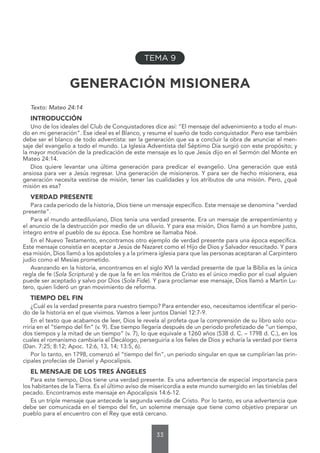 33
TEMA 9
GENERACIÓN MISIONERA
Texto: Mateo 24:14
INTRODUCCIÓN
Uno de los ideales del Club de Conquistadores dice así: “El mensaje del advenimiento a todo el mun-
do en mi generación”. Ese ideal es el Blanco, y resume el sueño de todo conquistador. Pero ese también
debe ser el blanco de todo adventista: ser la generación que va a concluir la obra de anunciar el men-
saje del evangelio a todo el mundo. La Iglesia Adventista del Séptimo Día surgió con este propósito; y
la mayor motivación de la predicación de este mensaje es lo que Jesús dijo en el Sermón del Monte en
Mateo 24:14.
Dios quiere levantar una última generación para predicar el evangelio. Una generación que está
ansiosa para ver a Jesús regresar. Una generación de misioneros. Y para ser de hecho misionera, esa
generación necesita vestirse de misión, tener las cualidades y los atributos de una misión. Pero, ¿qué
misión es esa?
VERDAD PRESENTE
Para cada periodo de la historia, Dios tiene un mensaje específico. Este mensaje se denomina “verdad
presente”.
Para el mundo antediluviano, Dios tenía una verdad presente. Era un mensaje de arrepentimiento y
el anuncio de la destrucción por medio de un diluvio. Y para esa misión, Dios llamó a un hombre justo,
íntegro entre el pueblo de su época. Ese hombre se llamaba Noé.
En el Nuevo Testamento, encontramos otro ejemplo de verdad presente para una época específica.
Este mensaje consistía en aceptar a Jesús de Nazaret como el Hijo de Dios y Salvador resucitado. Y para
esa misión, Dios llamó a los apóstoles y a la primera iglesia para que las personas aceptaran al Carpintero
judío como el Mesías prometido.
Avanzando en la historia, encontramos en el siglo XVI la verdad presente de que la Biblia es la única
regla de fe (Sola Scriptura) y de que la fe en los méritos de Cristo es el único medio por el cual alguien
puede ser aceptado y salvo por Dios (Sola Fide). Y para proclamar ese mensaje, Dios llamó a Martín Lu-
tero, quien lideró un gran movimiento de reforma.
TIEMPO DEL FIN
¿Cuál es la verdad presente para nuestro tiempo? Para entender eso, necesitamos identificar el perio-
do de la historia en el que vivimos. Vamos a leer juntos Daniel 12:7-9.
En el texto que acabamos de leer, Dios le revela al profeta que la comprensión de su libro solo ocu-
rriría en el “tiempo del fin” (v. 9). Ese tiempo llegaría después de un periodo profetizado de “un tiempo,
dos tiempos y la mitad de un tiempo” (v. 7), lo que equivale a 1260 años (538 d. C. – 1798 d. C.), en los
cuales el romanismo cambiaría el Decálogo, perseguiría a los fieles de Dios y echaría la verdad por tierra
(Dan. 7:25; 8:12; Apoc. 12:6, 13, 14; 13:5, 6).
Por lo tanto, en 1798, comenzó el “tiempo del fin”, un periodo singular en que se cumplirían las prin-
cipales profecías de Daniel y Apocalipsis.
EL MENSAJE DE LOS TRES ÁNGELES
Para este tiempo, Dios tiene una verdad presente. Es una advertencia de especial importancia para
los habitantes de la Tierra. Es el último aviso de misericordia a este mundo sumergido en las tinieblas del
pecado. Encontramos este mensaje en Apocalipsis 14:6-12.
Es un triple mensaje que antecede la segunda venida de Cristo. Por lo tanto, es una advertencia que
debe ser comunicada en el tiempo del fin, un solemne mensaje que tiene como objetivo preparar un
pueblo para el encuentro con el Rey que está cercano.
 