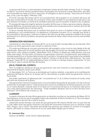 34
La persona de Cristo y su obra salvadora constituyen la base de este triple mensaje. En él, el “evange-
lio eterno” es el tema central y predominante. El evangelio son las buenas nuevas sobre Dios, que salva
a la humanidad con base en la fe en Jesucristo. El evangelio es eterno porque “Jesucristo es el mismo
ayer, y hoy, y por los siglos” (Hebreos 13:8).
El primer mensaje del tiempo del fin es la proclamación del evangelio en el contexto del juicio de
Dios que vendrá sobre el mundo. Es una buena noticia, pero también es una advertencia de juicio a los
que rechazan al Creador y la señal de la verdadera adoración que él concedió: el séptimo día, el sábado.
El mensaje del segundo ángel le advierte al pueblo de Dios que un falso y perverso sistema religioso,
llamado Babilonia, se apartará cada vez más de la verdad como consecuencia de su rechazo de la luz del
mensaje del evangelio para el tiempo del fin.
El tercer mensaje demuestra que el conflicto final girará en torno a la lealtad a Dios por medio de
la obediencia a sus mandamientos o la obediencia a preceptos humanos. Es un mensaje que divide a
la humanidad en dos grupos, conforme al destino de cada uno de ellos: presenta el destino de los que
enfrentarán la ira divina y el destino de quienes permanecerán fieles a Dios incluso ante las más terribles
amenazas.
GENERACIÓN MISIONERA
Justamente en este tiempo, el tiempo del fin, en el cual el triple mensaje debe ser proclamado, Dios
levanta una última generación para cumplir su solemne misión.
El mundo será testigo de una gran proclamación del evangelio, como no se ha visto desde el día del
Pentecostés. Antes que los juicios de Dios sean derramados, él enviará sus mensajes de advertencia “a
toda nación, tribu, lengua y pueblo” (Apocalipsis 14:6). El Señor no desea que nadie perezca, sino que
todos sean salvos. Por esa razón, él levanta una generación misionera. Una generación que predica un
mensaje específico en el tiempo determinado por la profecía. Una generación que restaura las verdades
que fueron echadas por tierra y repara las “brechas” hechas a la ley de Dios, edificando así, “las ruinas
antiguas” (Isaías 58:12). Su responsabilidad es llevar al mundo un mensaje singular, preparando “la mies
de la tierra” para la venida del Hijo del hombre.
EN EL PODER DEL ESPÍRITU
Pero no podemos olvidarnos de que esa generación solo será misionera si está dispuesta a recibir
diariamente al Espíritu Santo (Juan 20:22).
En Apocalipsis 18:1, la Tierra se ve alumbrada por la gloria celestial, y esa gloria es la manifestación
poderosa del Espíritu Santo en el tiempo del fin, derramando su poder sobre esa generación como la
lluvia tardía.
Ese poder capacitará a la iglesia para dar “con potente voz” (v. 2), la última invitación al mundo, antes
del cierre de la puerta de la gracia.
Esta generación misionera necesita tener como prioridad la búsqueda de ese poder a fin de continuar
predicando el evangelio eterno. Cada persona que conoció la verdad para el tiempo presente y se vuel-
ve un nuevo discípulo, necesita nacer en el reino con la conciencia de que es un misionero más que se
une a esta última generación de misioneros. “Cada verdadero discípulo nace en el reino de Dios como
misionero” (El ministerio de curación, p. 70).
LLAMADO
La pasión misionera de esta última generación se describe muy bien en las palabras de Mateo 24:14.
Para apresurar el día en que el evangelio habrá sido predicado al último hombre en la Tierra los adven-
tistas del séptimo día han ido a todo el mundo.
¡Usted está siendo llamado a ser parte de esta generación! No importa dónde vive o lo que hace de
su vida, deber tener esa pasión misionera y ser parte del movimiento misionero que va a alcanzar a toda
tribu, lengua, raza y nación. Recuerde que donde hay personas que todavía no conocen el evangelio
eterno, ¡allí existe un campo misionero en el cual usted debe trabajar para el Señor!
Pr. Jomarson Dias
Director de MiPES – Unión Centro Oeste Brasileña
 