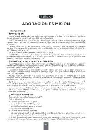 35
TEMA 10
ADORACIÓN ES MISIÓN
Texto: Apocalipsis 15:4
INTRODUCCIÓN
¡Qué promesa! Un día todos celebrarán el cumplimiento de la misión. Esa es la seguridad que la mi-
sión de la iglesia se cumplirá. ¡Un solo Dios y un solo pueblo!
La adoración es el tema central del gran conflicto entre Dios y Satanás. El mensaje del tercer ángel
(Apocalipsis 14:9-11) ofrece la más solemne advertencia de toda la Biblia, una advertencia contra la falsa
adoración.
Elena G. White escribió: “Varias personas me han escrito preguntando si el mensaje de la justificación
por la fe es el mensaje del tercer ángel, y les he respondido: ‘Es ciertamente el mensaje del tercer án-
gel’” (El evangelismo, p. 143).
Jesús es el centro de este mensaje como de toda la Biblia.
“Justificados, pues, por la fe, tenemos paz para con Dios por medio de nuestro Señor Jesucristo; por
quien también tenemos entrada por la fe a esta gracia en la cual estamos firmes, y nos gloriamos en la
esperanza de la gloria de Dios” (Romanos 5:1, 2).
EL PERDÓN Y LA PAZ SON NUESTROS EN JESÚS.
“Cuando se predica convenientemente el mensaje del tercer ángel, su proclamación tiene poder, y
este se convierte en una influencia permanente. Tiene que contar con el poder divino o de lo contrario
no realizará nada” (El evangelismo, p. 144).
Según el Dr. Daniel Plenc, el culto es el “repaso del plan de salvación. La grandeza de esta salvación
hace posible una expresión de adoración placentera y alegre”. Eso es la justificación por la fe que fue
mencionada hace poco.
Por esta razón, la adoración es el evento más importante en la vida del cristiano. En cada culto,
adoramos porque fuimos salvos y llenamos nuestro corazón con la alegría de contar a otros sobre esta
salvación (Salmo 105:1-3).
Con base en un estudio de concepciones religiosas, Paul Froese y Christopher Bader, profesores de la
Universidad de Baylor, sugieren que los estadounidenses poseen cuatro concepciones diferentes sobre
Dios: (1) el Dios autoritario, (2) el Dios benevolente, (3) el Dios crítico, y (4) el Dios distante.
Nuestra comprensión de Dios afectará toda nuestra vida y las vidas de quienes nos rodean. A veces
parece que hacemos a Dios a nuestra imagen, en lugar de reconocer que fuimos creados a su “imagen
y semejanza” (Génesis 1:27).
¿QUÉ ES LA ADORACIÓN?
Reflexione un poco. ¿Cuál es su definición?
Qué es adorar para:
• Un niño (¿será que es ir a la iglesia?)
• Un joven (encuentro con Dios y amigos)
• Un católico (procesión, pagar promesas)
• Un pentecostal (gritar y caer)
• Un musulmán (sumisión completa)
• ¿Y para un adventista? (ir a la iglesia, alabar, ofrendar, diezmar, tener comunión, cumplir la mi-
sión…) ¿Eso definiría la verdadera adoración?
S. Joseph Kidder la define así: “La adoración tiene todo que ver con Dios, con el compromiso con él
y con darle valor, honor, gloria y devoción en el más alto respeto” (Adoração Autêntica, p. 9).
 