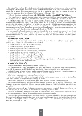 36
Elena de White declara: “El verdadero conocimiento de Jesucristo guiará su mente [...] en una direc-
ción segura. Este otorga la inspiración para la verdadera adoración. Es el compañerismo del alma con
Aquel que es la vida. Al ponerse en contacto con él, la mente se eleva hacia su corazón de vida y se
inspira con la esencia de su santificación” (El ministerio médico, p. 146).
Podemos decir que la adoración es una EXPERIENCIA DIARIA CON JESÚS Y SU VERDAD.
“Una experiencia de lo que él hace dentro de nosotros cuando manifiesta su presencia y gracia. Se trata
de ser sorprendido por la Majestad, en admiración y temor por Dios” (Adoração Autêntica, p. 10). TL
“Cristo transmitió estas lecciones en sus enseñanzas, mostrando que el servicio ceremonial estaba
pasando y no poseía virtud alguna. ‘Mas la hora viene’, dijo él, ‘y ahora es, cuando los verdaderos ado-
radores adorarán al Padre en espíritu y en verdad; porque también el Padre tales adoradores busca que
le adoren. Dios es Espíritu; y los que le adoran, en espíritu y en verdad es necesario que adoren’. La
verdadera circuncisión es la adoración de Cristo en espíritu y en verdad, no en formas y ceremonias, con
pretensión hipócrita” (Fundamentos da Educação Cristã, p. 399). TL
La esencia de la adoración es vivir en su presencia cada día, tener la noción constante de que él está
con nosotros como lo prometió hasta el fin de los tiempos. Entonces, con la vida llena de entusiasmo,
vivimos una vida pura, de amor y servicio, con alegría y gratitud por todo lo que Dios hizo, hace y hará
por nosotros.
ADORACIÓN VERDADERA
Nuestra búsqueda diaria por medio de la oración y de la meditación en la Biblia y en el espíritu de
profecía debe ser por una vida de adoración auténtica.
• La adoración es la razón de nuestra existencia.
• La adoración define quién es de Dios.
• Adoramos por lo que Jesús hizo en la cruz.
• Adoramos por lo que él hace en el cielo por nosotros.
• La adoración es buscar (ver Jeremías 29:11-14).
• La adoración es recibir perdón (ver 1 Juan 1:8, 9).
• La adoración es disponibilidad (ver Isaías 6:7, 8).
• La adoración cristiana es glorificar a Dios, alabarlo y engrandecerlo por lo que él es, independien-
temente de lo que él me proporciona.
ADORACIÓN ES MISIÓN
Leamos la historia de la mujer samaritana en Juan 4:5-26.
Ella fue transformada por la manera en la que Jesús la hizo sentir. Eso es lo que hace toda la diferencia
en la vida de las personas. Olvidarán lo que usted dice y hace, pero nunca cómo las hizo sentir.
Jesús pidió agua a la samaritana. Las barreras religiosas y sociales fueron un impedimento para la
mujer samaritana. Había tres barreras para que ella se acercara a Jesús:
a) La barrera racial: Jesús era judío, y ella samaritana.
b) La barrera material: Jesús no tenía, según ella, los elementos para sacar el agua de la vida. Para
sacar agua del pozo se necesitaba una cuerda y un balde.
c) La barrera espacial: el pozo era hondo, pero para Jesús las barreras fueron derribadas.
Jesús derribó las barreras y le dijo a la mujer que saque agua viva, que es la gracia salvadora de Dios.
Para esta agua no necesitamos ni balde ni cuerdas; necesitamos conocer el don de Dios que es la gracia
que salva.
Este relato nos recuerda que Jesús conoce nuestra historia como conocía la de esa mujer. Pero, mu-
cho más que eso, él tiene interés en transformar el corazón y la vida de todos.
¿Por qué Jesús cambió la conversación con la mujer samaritana hacia cuestiones de adoración e invo-
lucró los lugares de culto de los samaritanos y judíos, Gerizim y Jerusalén?
“Porque para judíos y samaritanos, adoración significa sacrificio. El sacrificio, a su vez, significa per-
dón, renovación y hasta salvación. La mujer samaritana necesitaba perdón, y renovación. Ella realmente
necesitaba a Jesús para renovar su vida y para poder adorar a Dios ‘en espíritu y en verdad’ (v. 23)”
(Adoração Autêntica, p. 29) TL
 