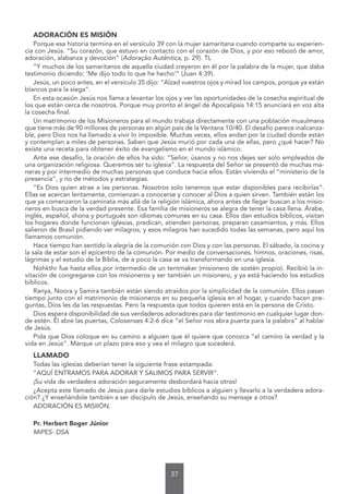 37
ADORACIÓN ES MISIÓN
Porque esa historia termina en el versículo 39 con la mujer samaritana cuando comparte su experien-
cia con Jesús. “Su corazón, que estuvo en contacto con el corazón de Dios, y por eso rebozó de amor,
adoración, alabanza y devoción” (Adoração Autêntica, p. 29). TL
“Y muchos de los samaritanos de aquella ciudad creyeron en él por la palabra de la mujer, que daba
testimonio diciendo: ‘Me dijo todo lo que he hecho’” (Juan 4:39).
Jesús, un poco antes, en el versículo 35 dijo: “Alzad vuestros ojos y mirad los campos, porque ya están
blancos para la siega”.
En esta ocasión Jesús nos llama a levantar los ojos y ver las oportunidades de la cosecha espiritual de
los que están cerca de nosotros. Porque muy pronto el ángel de Apocalipsis 14:15 anunciará en voz alta
la cosecha final.
Un matrimonio de los Misioneros para el mundo trabaja directamente con una población musulmana
que tiene más de 90 millones de personas en algún país de la Ventana 10/40. El desafío parece inalcanza-
ble, pero Dios nos ha llamado a vivir lo imposible. Muchas veces, ellos andan por la ciudad donde están
y contemplan a miles de personas. Saben que Jesús murió por cada una de ellas, pero ¿qué hacer? No
existe una receta para obtener éxito de evangelismo en el mundo islámico.
Ante ese desafío, la oración de ellos ha sido: “Señor, úsanos y no nos dejes ser solo empleados de
una organización religiosa. Queremos ser tu iglesia”. La respuesta del Señor se presentó de muchas ma-
neras y por intermedio de muchas personas que conduce hacia ellos. Están viviendo el “ministerio de la
presencia”, y no de métodos y estrategias.
“Es Dios quien atrae a las personas. Nosotros solo tenemos que estar disponibles para recibirlas”.
Ellas se acercan lentamente, comienzan a conocerse y conocer al Dios a quien sirven. También están los
que ya comenzaron la caminata más allá de la religión islámica, ahora antes de llegar buscan a los misio-
neros en busca de la verdad presente. Esa familia de misioneros se alegra de tener la casa llena. Árabe,
inglés, español, shona y portugués son idiomas comunes en su casa. Ellos dan estudios bíblicos, visitan
los hogares donde funcionan iglesias, predican, atienden personas, preparan casamientos, y más. Ellos
salieron de Brasil pidiendo ver milagros, y esos milagros han sucedido todas las semanas, pero aquí los
llamamos comunión.
Hace tiempo han sentido la alegría de la comunión con Dios y con las personas. El sábado, la cocina y
la sala de estar son el epicentro de la comunión. Por medio de conversaciones, himnos, oraciones, risas,
lágrimas y el estudio de la Biblia, de a poco la casa se va transformando en una iglesia.
Nohkthr fue hasta ellos por intermedio de un tentmaker (misionero de sostén propio). Recibió la in-
vitación de congregarse con los misioneros y ser también un misionero, y ya está haciendo los estudios
bíblicos.
Ranya, Noora y Samira también están siendo atraídos por la simplicidad de la comunión. Ellos pasan
tiempo junto con el matrimonio de misioneros en su pequeña iglesia en el hogar, y cuando hacen pre-
guntas, Dios les da las respuestas. Pero la respuesta que todos quieren está en la persona de Cristo.
Dios espera disponibilidad de sus verdaderos adoradores para dar testimonio en cualquier lugar don-
de estén. Él abre las puertas, Colosenses 4:2-6 dice “el Señor nos abra puerta para la palabra” al hablar
de Jesús.
Pida que Dios coloque en su camino a alguien que él quiere que conozca “el camino la verdad y la
vida en Jesús”. Marque un plazo para eso y vea el milagro que sucederá.
LLAMADO
Todas las iglesias deberían tener la siguiente frase estampada:
“AQUÍ ENTRAMOS PARA ADORAR Y SALIMOS PARA SERVIR”.
¡Su vida de verdadera adoración seguramente desbordará hacia otros!
¿Acepta este llamado de Jesús para darle estudios bíblicos a alguien y llevarlo a la verdadera adora-
ción? ¿Y enseñándole también a ser discípulo de Jesús, enseñando su mensaje a otros?
ADORACIÓN ES MISIIÓN.
Pr. Herbert Boger Júnior
MiPES- DSA
 