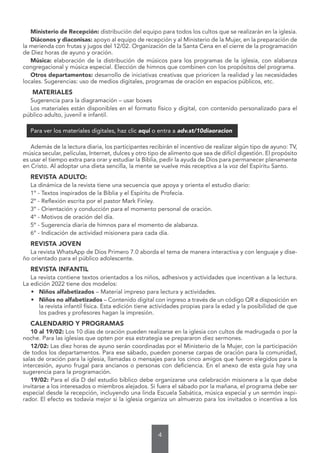 4
Ministerio de Recepción: distribución del equipo para todos los cultos que se realizarán en la iglesia.
Diáconos y diaconisas: apoyo al equipo de recepción y al Ministerio de la Mujer, en la preparación de
la merienda con frutas y jugos del 12/02. Organización de la Santa Cena en el cierre de la programación
de Diez horas de ayuno y oración.
Música: elaboración de la distribución de músicos para los programas de la iglesia, con alabanza
congregacional y música especial. Elección de himnos que combinen con los propósitos del programa.
Otros departamentos: desarrollo de iniciativas creativas que prioricen la realidad y las necesidades
locales. Sugerencias: uso de medios digitales, programas de oración en espacios públicos, etc.
MATERIALES
Sugerencia para la diagramación – usar boxes
Los materiales están disponibles en el formato físico y digital, con contenido personalizado para el
público adulto, juvenil e infantil.
Para ver los materiales digitales, haz clic aquí o entra a adv.st/10diaoracion
Además de la lectura diaria, los participantes recibirán el incentivo de realizar algún tipo de ayuno: TV,
música secular, películas, Internet, dulces y otro tipo de alimento que sea de difícil digestión. El propósito
es usar el tiempo extra para orar y estudiar la Biblia, pedir la ayuda de Dios para permanecer plenamente
en Cristo. Al adoptar una dieta sencilla, la mente se vuelve más receptiva a la voz del Espíritu Santo.
REVISTA ADULTO:
La dinámica de la revista tiene una secuencia que apoya y orienta el estudio diario:
1º - Textos inspirados de la Biblia y el Espíritu de Profecía.
2º - Reflexión escrita por el pastor Mark Finley.
3º - Orientación y conducción para el momento personal de oración.
4º - Motivos de oración del día.
5º - Sugerencia diaria de himnos para el momento de alabanza.
6º - Indicación de actividad misionera para cada día.
REVISTA JOVEN
La revista WhatsApp de Dios Primero 7.0 aborda el tema de manera interactiva y con lenguaje y dise-
ño orientado para el público adolescente.
REVISTA INFANTIL
La revista contiene textos orientados a los niños, adhesivos y actividades que incentivan a la lectura.
La edición 2022 tiene dos modelos:
• Niños alfabetizados – Material impreso para lectura y actividades.
• Niños no alfabetizados – Contenido digital con ingreso a través de un código QR a disposición en
la revista infantil física. Esta edición tiene actividades propias para la edad y la posibilidad de que
los padres y profesores hagan la impresión.
CALENDARIO Y PROGRAMAS
10 al 19/02: Los 10 días de oración pueden realizarse en la iglesia con cultos de madrugada o por la
noche. Para las iglesias que opten por esa estrategia se prepararon diez sermones.
12/02: Las diez horas de ayuno serán coordinadas por el Ministerio de la Mujer, con la participación
de todos los departamentos. Para ese sábado, pueden ponerse carpas de oración para la comunidad,
salas de oración para la iglesia, llamadas o mensajes para los cinco amigos que fueron elegidos para la
intercesión, ayuno frugal para ancianos o personas con deficiencia. En el anexo de esta guía hay una
sugerencia para la programación.
19/02: Para el día D del estudio bíblico debe organizarse una celebración misionera a la que debe
invitarse a los interesados o miembros alejados. Si fuera el sábado por la mañana, el programa debe ser
especial desde la recepción, incluyendo una linda Escuela Sabática, música especial y un sermón inspi-
rador. El efecto es todavía mejor si la iglesia organiza un almuerzo para los invitados o incentiva a los
 