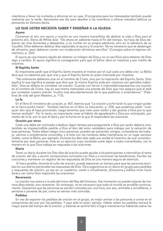 5
miembros a llevar los invitados a almorzar en su casa. El programa para los interesados también puede
realizarse por la tarde. Aproveche ese día para desafiar a los miembros a ofrecer estudios bíblicos ya
pensando en Semana Santa.
LO QUE USTED NECESITA SABER Y ENSEÑAR A LA IGLESIA
Ayuno
Comenzar el año con ayuno y oración es una manera maravillosa de dedicar la vida a Dios para el
próximo año. Elena de White dice: “De ahora en adelante hasta el fin del tiempo, los hijos de Dios de-
bieran ser más fervientes y despiertos, y no confiar en su propia sabiduría, sino en la sabiduría de su
Caudillo. Ellos debieran dedicar días especiales al ayuno y la oración. No es necesario que se abstengan
de alimento, pero debieran comer con moderación alimentos sencillos” (Consejos sobre el régimen ali-
menticio, p. 223).
El ayuno es una manera rápida de obtener un milagro de Dios y no un sacrificio para obtener de Dios
algo a cambio. El ayuno significa la consagración para que el Señor obre en nosotros y por medio de
nosotros.
El Espíritu Santo
Es importante pedir que el Espíritu Santo muestre el motivo por el cual cada uno debe orar. La Biblia
dice que no sabemos por qué orar y que el Espíritu Santo es quien intercede por nosotros.
“No solamente debemos orar en el nombre de Cristo, sino por la inspiración del Espíritu Santo. Esto
explica lo que significa el pasaje que dice que ‘el mismo Espíritu pide por nosotros con gemidos indeci-
bles’. Dios se deleita en contestar tal oración. Cuando con fervor e intensidad expresamos una oración
en el nombre de Cristo, hay en esa misma intensidad una prenda de Dios que nos asegura que él está
por contestar nuestra oración ‘mucho más abundantemente de lo que pedimos o entendemos’” (Pala-
bras de vida del gran Maestro, p. 113).
La fe
En el libro El ministerio de curación, p. 407, leemos que “La oración y la fe harán lo que ningún poder
en la tierra podrá hacer”. También leemos en el libro La Educación, p. 258, que podemos pedir “cual-
quier don que él haya prometido; luego tenemos que creer para recibir y dar gracias a Dios por lo que
hemos recibido”. Por lo tanto, es importante crear el hábito de agradecerle a Dios por anticipado, por
medio de la fe, por lo que él dará y por la forma en la que él responderá las oraciones.
Oración por otros
Cada uno debe ser motivado a dedicar algún tiempo para preguntarle a Dios por quién debería orar;
también es imprescindible pedirle a Dios el don del amor verdadero para trabajar por la salvación de
esas personas. Todos deben elegir cinco personas, pueden ser parientes, amigos, compañeros de traba-
jo, vecinos o simplemente conocidos, y la lista con los nombres debe mantenerse en un lugar siempre
visible, como la Biblia, por ejemplo. Durante los diez días cada uno recibe el incentivo de orar consisten-
temente por esas personas. Este es un ejercicio cuyo resultado suele dejar a todos maravillados, con la
manera en la que Dios trabaja en respuesta a las oraciones.
Diario
Tener un diario durante los Diez días de oración puede ayudar a los participantes a internalizar el tema
de oración del día, a asumir compromisos concretos con Dios y a reconocer las bendiciones. Escribir las
oraciones y mantener un registro de las respuestas de Dios es una manera segura de estímulo.
Si fuera posible, durante el culto de oración, puede separarse un tiempo para que las personas escri-
ban en sus diarios personales las respuestas de Dios. Otra sugerencia es un diario en grupo para pedidos
y respuestas de oración, ya sea en un cuaderno, cartel o virtualmente. ¡Emociona y edifica mirar hacia
atrás y ver cómo Dios respondió las oraciones!
Reverencia
La oración nos acerca a la sala del trono del Rey del Universo. Ese momento no puede tratarse de ma-
nera descuidada, sino reverente. Sin embargo, no es necesario que todo el mundo se arrodille continua-
mente. Queremos que las personas se sientan cómodas por una hora, por eso, anímelas a arrodillarse, a
sentarse o ponerse de pie, como se sientan más cómodas.
Pedidos
En vez de exponer los pedidos de oración en el grupo, es mejor animar a las personas a unirse en el
compromiso de orar por los pedidos. Y aquí está la razón: tiempo. Hablar sobre los pedidos tomará la
mayor parte del tiempo de la oración, y Satanás se sentirá feliz si logra mantenernos hablando sobre los
 