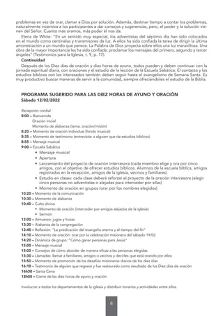 6
problemas en vez de orar, clamar a Dios por solución. Además, destinar tiempo a contar los problemas,
naturalmente incentiva a los participantes a dar consejos y sugerencias, pero, el poder y la solución vie-
nen del Señor. Cuanto más oramos, más poder él nos da.
Elena de White: “En un sentido muy especial, los adventistas del séptimo día han sido colocados
en el mundo como centinelas y transmisores de luz. A ellos ha sido confiada la tarea de dirigir la última
amonestación a un mundo que perece. La Palabra de Dios proyecta sobre ellos una luz maravillosa. Una
obra de la mayor importancia les ha sido confiada: proclamar los mensajes del primero, segundo y tercer
ángeles” (Testimonios para la Iglesia, t. 9, p. 17).
Continuidad
Después de los Diez días de oración y diez horas de ayuno, todos pueden y deben continuar con la
jornada espiritual diaria, con oraciones y el estudio de la lección de la Escuela Sabática. El contacto y los
estudios bíblicos con los interesados también deben seguir hasta el evangelismo de Semana Santa. Es
muy productivo buscar maneras de servir a la comunidad, siempre ofreciéndoles el estudio de la Biblia.
PROGRAMA SUGERIDO PARA LAS DIEZ HORAS DE AYUNO Y ORACIÓN
Sábado 12/02/2022
Recepción cordial
8:00 – Bienvenida
Oración inicial
Momento de alabanza (tema: oración/misión)
8:20 – Momento de oración individual (fondo musical)
8:35 – Momento de testimonio (entrevistar a alguien que da estudios bíblicos)
8:55 – Mensaje musical
9:00 – Escuela Sabática
• Mensaje musical
• Apertura
• Lanzamiento del proyecto de oración intercesora (cada miembro elige y ora por cinco
amigos, con el objetivo de ofrecer estudios bíblicos. Alumnos de la escuela bíblica, amigos
registrados en la recepción, amigos de la iglesia, vecinos y familiares)
• Estudio en clases: cada clase deberá reforzar el proyecto de la oración intercesora (elegir
cinco personas no adventistas o alejadas para interceder por ellas)
• Momento de oración en grupos (orar por los nombres elegidos)
10:20 – Momento de la comunicación
10:30 – Momento de alabanza
10:40 – Culto divino
• Momento de oración (interceder por amigos alejados de la iglesia)
• Sermón
12:00 – Almuerzo: jugos y frutas
13:30 – Alabanza de la congregación
13:40 – Reflexión: “La predicación del evangelio eterno y el tiempo del fin”
14:10 – Momento de oración: orar por la celebración misionera del sábado 19/02
14:20 – Dinámica de grupo: “Cómo ganar personas para Jesús”
15:00 – Mensaje musical
15:05 – Consejos de cómo abordar de manera eficaz a las personas elegidas
15:30 – Llamadas: llamar a familiares, amigos o vecinos y decirles que está orando por ellos
15:50 – Momento de promoción de los desafíos misioneros diarios de los diez días
16:10 – Testimonio de alguien que regresó y fue restaurado como resultado de los Diez días de oración
16h30 – Santa Cena
18h00 – Cierre de las diez horas de ayuno y oración
Involucrar a todos los departamentos de la iglesia y distribuir horarios y actividades entre ellos.
 
