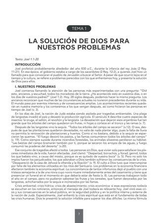 7
LA SOLUCIÓN DE DIOS PARA
NUESTROS PROBLEMAS
Texto: Joel 1:1-20
INTRODUCCIÓN
Joel profetizó probablemente alrededor del año 830 a.C., durante la infancia del rey Joás (2 Rey.
11:21). En esa época, el gobierno estaba a cargo de los sacerdotes (2 Rey. 12:2), a quienes Joel hizo un
llamado para que convocaran al pueblo de Jerusalén a buscar al Señor. A pesar de que ocurrió lejos en el
tiempo y la cultura, se refiere a problemas parecidos con los que enfrentamos hoy, y presenta la solución
de Dios para ellos.
I. NUESTROS PROBLEMAS
Joel comienza llamando la atención de las personas más experimentadas con una pregunta: “Oíd
esto, ancianos, y escuchad, todos los moradores de la tierra. ¿Ha acontecido esto en vuestros días, o en
los días de vuestros padres?” (Joel 1:2). Hoy, 28 siglos después, podemos hacer la misma pregunta. Los
ancianos reconocen que muchas de las circunstancias actuales no tuvieron precedentes durante su vida.
El mundo pasa por eventos intensos y de consecuencias amplias. Los acontecimientos recientes queda-
rán en nuestra memoria y los contaremos a los que vengan después, así como hicieron las personas en
tiempo de Joel (v. 3).
En los días de Joel, la nación de Judá estaba siendo asolada por tragedias ambientales. Una plaga
de langostas invadió el país y devastó la producción agrícola. El versículo 4 describe cuatro especies de
insectos: la oruga, el saltón, el revoltón y la langosta. La devastación que dejaron esos enjambres fue tan
grande que los árboles del campo quedaron sin frutas, ni hojas o corteza en el tronco y las ramas (v. 7).
Después de las langostas vino la sequía. “Todos los árboles del campo se secaron” (v.12). O sea, des-
pués de que las plantaciones quedaron devastadas, no valía de nada plantar algo, pues la falta de lluvia
no permitía la renovación de plantaciones y huertos. Como si no bastara, debido a la sequía se espar-
cieron las quemas. “El fuego devoró los pastos, y las llamas consumieron todos los árboles del campo”
(v. 19). Como siempre sucede durante incendios forestales, los animales silvestres perdieron su hábitat:
“Las bestias del campo bramarán también por ti, porque se secaron los arroyos de las aguas, y fuego
consumió las praderas del desierto” (v.20).
Ese conjunto de tragedias afectó a todos. Las personas sin Dios, que vivían solo para satisfacer los pla-
ceres inmediatos de la vida, fueron afectadas. Joel clamó: “Despertad, borrachos, y llorad; gemid, todos
los que bebéis vino, a causa del mosto, porque os es quitado de vuestra boca” (v. 5). Pero no solo los
impíos fueron los perjudicados; los que adoraban a Dios también sufrieron las consecuencias de la crisis.
“Desapareció de la casa de Jehová la ofrenda y la libación” (v. 9). El culto a Dios tuvo que interrumpirse
por falta de los elementos utilizados en los ritos del Santuario. Los problemas en la economía financiera
afectaron también la economía espiritual. La concomitancia de tantos infortunios dejó al pueblo con una
tristeza semejante a la de una novia cuyo novio muere inmediatamente antes del casamiento y tiene que
presenciar un funeral en el momento en que debería estar de fiesta (v. 8). Las personas trabajaron todo
el año en el campo, pero no pudieron saborear las frutas y los cereales, que fueron devorados por las
langostas, achicharrados por la sequía e incinerados por las llamas.
Crisis ambiental; crisis hídrica; crisis de abastecimiento; crisis económica: si esas expresiones todavía
se escuchan en los noticieros, entonces el mensaje de Joel todavía es relevante hoy. Joel vivió esas cri-
sis y sus consecuencias en la salud pública, en la seguridad pública y en la política interna y externa de
la nación de Judá. Especialmente, Joel enfrentó la crisis espiritual que está en el fundamento de todas
las crisis humanas. Dios le presentó la solución infalible para superar los días difíciles. La misma fórmula
TEMA 1
 