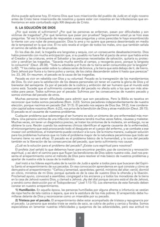 8
divina puede aplicarse hoy. El mismo Dios que tuvo misericordia del pueblo de Judá en el siglo noveno
antes de Cristo tiene misericordia de nosotros y quiere estar con nosotros en las tribulaciones que en-
frentamos en este conturbado siglo XXI después de Cristo.
II. LA SOLUCIÓN DE DIOS
¿Por qué existe el sufrimiento? ¿Por qué las personas se enferman, pasan por dificultades y son
víctimas de tragedias? ¿Por qué tenemos que pasar por pruebas? Seguramente usted ya se hizo esas
preguntas. Tal vez la búsqueda de respuestas a esas preguntas y otras parecidas le haya ensombrecido
la mente con una nube de preocupación. Dios lo ama y no quiere que perezca desorientado en medio
de la tempestad en la que vive. Él no solo revela el origen de todos los males, sino que también señala
el camino de salida de las pruebas.
En los días de Joel, la tragedia era langostas y sequía, con un consecuente desabastecimiento. Dios
había prevenido con mucha anticipación que, si su pueblo no fuera fiel al pacto de amor que había entre
el Creador y las criaturas, entre el Salvador y las personas necesitadas de salvación, quitaría su protec-
ción y vendrían las tragedias. “Sacarás mucha semilla al campo, y recogerás poco, porque la langosta
lo consumirá” (Deut. 28:38). “Toda tu arboleda y el fruto de tu tierra serán consumidos por la langosta”
(v.42). “Y los cielos que están sobre tu cabeza serán de bronce, y la tierra que está debajo de ti, de hierro.
Dará Jehová por lluvia a tu tierra polvo y ceniza; de los cielos descenderán sobre ti hasta que perezcas”
(vv. 23, 24). En resumen, el pecado es la causa de las tragedias.
Pecado es vivir en rebeldía con Dios y su voluntad. Pecado es la transgresión de los mandamientos
de Dios. Es vivir para la satisfacción de los deseos personales sin tener en cuenta la gloria de Dios y el
bienestar del semejante. Es por el pecado de la codicia y ambición del ser humano que el mundo está
como está. Sucede que el sufrimiento consecuente del pecado no afecta solo a los que son más atre-
vidos para pecar. Todos sufrimos por el pecado. Sufrimos por las consecuencias de nuestro pecado y
somos víctimas del pecado de otros.
Muchas personas tienen dificultades para admitir que son pecadoras. Pero la Biblia es taxativa en
reconocer que todos somos pecadores (Rom. 3:23). Somos pecadores independientemente de nuestra
elección, porque nacimos en pecado (Sal. 51:5). El pecado nos separa de Dios (Isa. 59:2), trae condena-
ción capital sobre nosotros (Rom. 6:23), nos priva de la bendición de Dios y atrae maldición (Deut. 28:15).
El pecado es el causante de nuestros problemas.
Cualquier problema que sobrevenga al ser humano es solo un síntoma de una enfermedad más mor-
tífera. Una persona víctima de una infección microbiana tendrá muchas veces fiebre, náuseas y malestar.
Muchas veces, sin tener un diagnóstico preciso, se tratan los síntomas de la molestia, sin embargo, no se
obtiene la cura. Recién cuando los exámenes clínicos identifican el agente causante de la enfermedad,
el microorganismo que está provocando todo el desajuste en el cuerpo del enfermo, y se combate a ese
invasor con antibióticos, el tratamiento puede conducir a la cura. De la misma manera, cualquier solución
para los problemas humanos que no trate el problema mayor de la naturaleza pecaminosa que todo ser
humano tiene no será eficaz. El pecado es el problema básico de la humanidad, y la cura del pecado
también es la liberación de las consecuencias del pecado, que tanto sufrimiento nos causan.
¿Cuál es la solución para el problema del pecado? ¿Existe cura espiritual para nosotros?
El profeta Joel señaló lo que debemos hacer para encontrar perdón, paz de conciencia y renovación
espiritual, y así abrir el camino para que fluyan las bendiciones de Dios sobre nuestra vida. Joel nos pre-
senta el arrepentimiento como el método de Dios para resolver el más básico de nuestros problemas y
apartar de nuestra vida la causa de la maldición.
Joel instó a los líderes espirituales de la nación de Judá a apelar a todos para que buscaran del Espíri-
tu Santo el arrepentimiento de sus pecados. En esa convocación aprendemos en qué consiste y cómo se
demuestra el arrepentimiento: “Ceñíos y lamentad, sacerdotes; gemid, ministros del altar; venid, dormid
en cilicio, ministros de mi Dios; porque quitada es de la casa de vuestro Dios la ofrenda y la libación.
Proclamad ayuno, convocad a asamblea; congregad a los ancianos y a todos los moradores de la tierra
en la casa de Jehová vuestro Dios, y clamad a Jehová. ¡Ay del día! porque cercano está el día de Jehová,
y vendrá como destrucción por el Todopoderoso” (Joel 1:13-15). Los elementos de este llamado deben
constar en nuestro arrepentimiento.
1) Humillación. En aquella época, las personas humilladas por alguna afrenta o infortunio se vestían
de ropa hecha de tela rústica o áspera, que era la vestidura de los más pobres. El arrepentido debe hu-
millarse delante de Dios y reconocerse como un miserable por su pecado.
2) Tristeza por el pecado. El arrepentimiento debe estar acompañado de tristeza y repugnancia por
el pecado. La persona que estaba triste se vestía de saco, se cubría de polvo y ceniza y lloraba. Somos
especialistas en lamentar nuestras infelicidades y quejarnos de las adversidades, pero esa actitud no
 