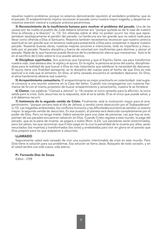 9
resuelve nuestro problema, porque no estamos demostrando repulsión al verdadero problema, que es
el pecado. El arrepentimiento implica reconocer el pecado como nuestra mayor tragedia, y despertar en
nosotros aversión visceral a cualquier práctica pecaminosa.
3) Reconocimiento de la insuficiencia humana para resolver el problema del pecado. Una de las
causas por las cuales el pueblo de Judá debería lamentar era “porque quitada es de la casa de vuestro
Dios la ofrenda y la libación” (v. 13). Sin ofrendas sobre el altar no podían ocurrir los ritos que repre-
sentaban tipológicamente el perdón del pecado. La hambruna era tan grande que no sobró nada para
llevar como ofrenda a Dios al Santuario. Nosotros también necesitamos reconocer que nuestra carencia
espiritual es tan grande que no tenemos nada para presentarle a Dios para compensar o reparar nuestro
pecado. Nuestras buenas obras, nuestras mejores acciones e intenciones, todo es imperfecto y macu-
lado por el pecado. Nuestra disciplina y fuerza de voluntad son insuficientes para dominar y vencer el
pecado. Nada de lo que hacemos puede librarnos de la condenación eterna que merecemos. Solo la fe
en el sacrificio de Cristo sobre la cruz puede salvarnos.
4) Disciplinas espirituales. Son prácticas que hacemos y que el Espíritu Santo usa para transformar
nuestra vida. Joel destaca dos: la vigilia y el ayuno. En la vigilia, la persona se priva del sueño, disciplinán-
dose para la realidad de que buscar a Dios es más importante que satisfacer la necesidad de descanso.
El ayuno tiene una finalidad semejante; es la disciplina del cuerpo para el hecho de que Dios es más
esencial a la vida que el alimento. En Dios, el alma cansada encuentra el verdadero descanso. En Dios,
el alma hambrienta obtiene real sustento.
5) Arrepentimiento comunitario. El arrepentimiento es mejor practicarlo en colectividad. Joel sugie-
re convocar a una reunión solemne en la Casa del Señor. Cuando nos congregamos con nuestros her-
manos de fe con el mismo propósito de buscar arrepentimiento y avivamiento, nuestra fe se fortalece.
6) Clamor. Las palabras “Clamad a Jehová” (v. 14) revelan el único remedio para la aflicción, la única
salida para la crisis. Solo Jesucristo es la respuesta, solo él es la salida. Él es el único que puede salvar, y
a él debemos recurrir.
7) Inminencia de la segunda venida de Cristo. Finalmente, está la motivación mayor para el arre-
pentimiento: “porque cercano está el día de Jehová, y vendrá como destrucción por el Todopoderoso”
(v.15). Las tragedias ambientales, los conflictos humanos y las dificultades económicas señalan un evento
mayor: la segunda venida de Jesucristo. En esa ocasión, el planeta será destruido completamente por el
poder de Dios. Pero no tenga miedo. Habrá salvación para una clase de personas. Las que hoy se arre-
pienten de sus pecados encuentran salvación en Dios. Cuando Cristo regrese a este mundo, la paga del
pecado, que es la pena de muerte, se pagará a todos (Rom. 6:23). Los pecadores serán exterminados,
pero los salvos, los que reconocen que Cristo pagó en la cruz la penalidad de la muerte por ellos, serán
resucitados (los muertos) y transformados (los vivos) y arrebatados para vivir en gloria en el paraíso que
Dios preparó para los que aceptaron a Jesucristo.
LLAMADO
Seguramente usted está cansado de vivir una sucesión interminable de crisis en este mundo. Pero
Dios tiene la solución para sus problemas. Esa solución se llama Jesús. Búsquelo de todo corazón, y en
él usted tendrá una vida nueva, vida eterna.
Pr. Fernando Dias de Souza
Editor - CPB
 