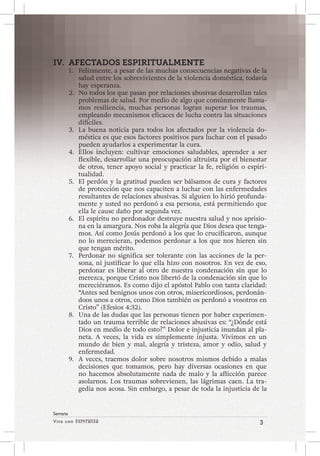 Viva con Esperanza 3 
Semana 
IV. AFECTADOS ESPIRITUALMENTE 
1. Felizmente, a pesar de las muchas consecuencias negativas de la 
salud entre los sobrevivientes de la violencia doméstica, todavía 
hay esperanza. 
2. No todos los que pasan por relaciones abusivas desarrollan tales 
problemas de salud. Por medio de algo que comúnmente llama-mos 
resiliencia, muchas personas logran superar los traumas, 
empleando mecanismos eficaces de lucha contra las situaciones 
difíciles. 
3. La buena noticia para todos los afectados por la violencia do-méstica 
es que esos factores positivos para luchar con el pasado 
pueden ayudarlos a experimentar la cura. 
4. Ellos incluyen: cultivar emociones saludables, aprender a ser 
flexible, desarrollar una preocupación altruista por el bienestar 
de otros, tener apoyo social y practicar la fe, religión o espiri-tualidad. 
5. El perdón y la gratitud pueden ser bálsamos de cura y factores 
de protección que nos capaciten a luchar con las enfermedades 
resultantes de relaciones abusivas. Si alguien lo hirió profunda-mente 
y usted no perdonó a esa persona, está permitiendo que 
ella le cause daño por segunda vez. 
6. El espíritu no perdonador destruye nuestra salud y nos aprisio-na 
en la amargura. Nos roba la alegría que Dios desea que tenga-mos. 
Así como Jesús perdonó a los que lo crucificaron, aunque 
no lo merecieran, podemos perdonar a los que nos hieren sin 
que tengan mérito. 
7. Perdonar no significa ser tolerante con las acciones de la per-sona, 
ni justificar lo que ella hizo con nosotros. En vez de eso, 
perdonar es liberar al otro de nuestra condenación sin que lo 
merezca, porque Cristo nos libertó de la condenación sin que lo 
mereciéramos. Es como dijo el apóstol Pablo con tanta claridad: 
“Antes sed benignos unos con otros, misericordiosos, perdonán-doos 
unos a otros, como Dios también os perdonó a vosotros en 
Cristo” (Efesios 4:32). 
8. Una de las dudas que las personas tienen por haber experimen-tado 
un trauma terrible de relaciones abusivas es: “¿Dónde está 
Dios en medio de todo esto?” Dolor e injusticia inundan al pla-neta. 
A veces, la vida es simplemente injusta. Vivimos en un 
mundo de bien y mal, alegría y tristeza, amor y odio, salud y 
enfermedad. 
9. A veces, traemos dolor sobre nosotros mismos debido a malas 
decisiones que tomamos, pero hay diversas ocasiones en que 
no hacemos absolutamente nada de malo y la aflicción parece 
asolarnos. Los traumas sobrevienen, las lágrimas caen. La tra-gedia 
nos acosa. Sin embargo, a pesar de toda la injusticia de la 
 