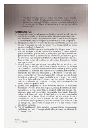 Viva con Esperanza 4 
Semana 
vida, Dios continúa cerca. Él nunca nos dejará, ni nos abando-nará 
(Hebreos 13:5). Por el contrario, si se lo permitimos, él nos 
fortalecerá y animará. El Señor continúa la cura de quien tiene 
el corazón partido, libera a los cautivos y libra a los oprimidos 
(Lucas 4:18). 
CONCLUSIÓN 
1. Aunque afectados por el pecado, en lo físico, mental, social y espiri-tual, 
es decir en el todo de nuestra vida, todavía tenemos esperanza. 
2. La OMS define la salud “no meramente como la ausencia de achaques 
o enfermedades, sino el completo bienestar físico, social y espiritual”. 
3. El supremo deseo del Soberano del Universo es “Amado, yo deseo que 
tú seas prosperado en todas las cosas, y que tengas salud, así como 
prospera tu alma” (3 Juan 1:2). 
4. Hay una verdad bíblica que transforma la vida: Dios es amor (1 Juan 
4:8). Sus actos por nosotros siempre son amorosos. Él nunca sería ca-paz 
de hacer nada que nos hiera. Cualesquiera que hayan sido las ex-periencias 
dolorosas y traumáticas de su infancia, no fue Dios quien 
las provocó y seguramente usted tampoco fue el responsable de ellas. 
Esas heridas fueron el resultado de elecciones destructivas hechas 
por otra persona. 
5. ¿Usted siente culpa por alguna cosa sobre la cual no tiene con-trol? 
Si hay un vacío y dolor en su corazón por causa de traumas 
de la infancia, traición emocional o abuso mental y físico, Jesús 
comprende. Él también fue traicionado y azotado, ridiculizado y 
rechazado. Las personas mintieron y se burlaron de él. Sus ene-migos 
lo maldijeron y lo crucificaron. Sin embargo a pesar de esas 
injusticias terribles. Él nunca perdió la fe en el amor y en el cui-dado 
de su Padre celestial. Cristo es capaz de entender lo que usted 
enfrenta, está cerca para curar su corazón y quiere concederle una 
nueva esperanza para su vida. 
6. ¿Usted ya se preguntó cuál es el propósito de todas las relaciones 
humanas? ¿Por qué Dios nos da padre, madre, hermanos, herma-nas, 
marido, esposa, hijos, hijas y amigos? Cada una de esas rela-ciones 
es parte del plan divino para revelar un aspecto diferente 
del amor de Dios. A lo largo de las Escrituras, se lo retrata con las 
cualidades de un Padre fuerte y cariñoso, de una madre tierna y 
compadecida, de un marido amable, de una esposa afectuosa, de 
un hermano mayor protector, de una hermana que sabe oír y de 
un amigo fiel. Dios revela su amor por medio del prisma de las 
relaciones humanas. 
7. “¿Se olvidará la mujer de lo que dio a luz, para dejar de compadecerse 
del hijo de su vientre? Aunque olvide ella, yo nunca me olvidaré de 
ti” (Isaías 29:15). 
 