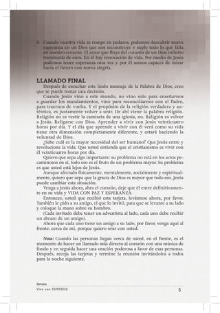 Viva con Esperanza 5 
Semana 
8. Cuando nuestra vida se rompe en pedazos, podemos descubrir nueva 
esperanza en un Dios que nos reconstruye y suple todo lo que falta 
en nuestro corazón. El amor que fluye del corazón de un Dios infinito 
transborda de cura. En él hay renovación de vida. Por medio de Jesús 
podemos tener esperanza otra vez y por él somos capaces de mirar 
hacia el futuro con nueva alegría. 
LLAMADO FINAL 
Después de escuchar este lindo mensaje de la Palabra de Dios, creo 
que se puede tomar una decisión. 
Cuando Jesús vino a este mundo, no vino solo para enseñarnos 
a guardar los mandamientos, vino para reconciliarnos con el Padre, 
para traernos de vuelta. Y el propósito de la religión verdadera y au-téntica, 
es justamente volver a unir. De ahí viene la palabra religión. 
Religión no es vestir la camiseta de una iglesia, no. Religión es volver 
a Jesús. Religarse con Dios. Aprender a vivir con Jesús veinticuatro 
horas por día. Y el día que aprende a vivir con él verá como su vida 
tiene otra dimensión completamente diferente, y estará haciendo la 
voluntad de Dios. 
¿Sabe cuál es la mayor necesidad del ser humano? Que Jesús entre y 
revolucione la vida. Que usted entienda que el cristianismo es vivir con 
él veinticuatro horas por día. 
Quiero que sepa algo importante: su problema no está en los actos pe-caminosos 
en sí, todo eso es el fruto de un problema mayor. Su problema 
es que usted está lejos de Jesús. 
Aunque afectado físicamente, mentalmente, socialmente y espiritual-mente, 
quiero que sepa que la gracia de Dios es mayor que todo eso. Jesús 
puede cambiar esta situación. 
Venga a Jesús ahora, abra el corazón, deje que él entre definitivamen-te 
en su vida y VIDA CON PAZ Y ESPERANZA. 
Entonces, usted que recibió esta tarjeta, levántese ahora, por favor. 
También le pido a su amigo, el que lo invitó, para que se levante a su lado 
y coloque la mano sobre su hombro. 
(Cada invitado debe tener un adventista al lado, cada uno debe recibir 
un abrazo de un amigo). 
Ahora que cada uno tiene un amigo a su lado, por favor, venga aquí al 
frente, cerca de mí, porque quiero orar con usted. 
Nota: Cuando las personas llegan cerca de usted, en el frente, es el 
momento de hacer un llamado más directo al corazón con una música de 
fondo y en seguida hacer una oración poderosa a favor de esas personas. 
Después, recoja las tarjetas y termine la reunión invitándolos a todos 
para la noche siguiente. 
 