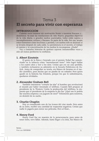 Viva con Esperanza 1 
Semana 
Tema 3 
El secreto para vivir con esperanza 
INTRODUCCIÓN 
Cuántas veces estamos sin motivación frente a nuestros fracasos y… 
desistimos. Ya sean las resoluciones de Año Nuevo, pequeños objetivos 
de la vida diaria, o grandes sueños acariciados, todos están sujetos a 
incumplimientos, errores y fracasos. Es parte de la vida. Por eso, acepte 
estos trastornos como lecciones y persista. Los sueños solo se alcanzan si 
se levanta después de cada caída. La persistencia es el secreto, el trabajo 
el camino y la concretización de los sueños la recompensa. ¿Duda? 
Voy a contarles historias de quiénes cayeron innumerables veces y 
aún así nunca perdieron la confianza. 
1. Albert Einstein 
El genio de la física y honrado con el premio Nobel fue caracte-rizado 
en la infancia como “mentalmente lento”. Solo logró hablar 
a los cuatro años y leer a los siete. Creían que era un caso perdido, 
y también rechazaron su admisión en la Escuela Politécnica de Zu-rich. 
Antes de comprobar su teoría, era blanco de bromas en el me-dio 
científico, pues decían que no pasaba de un soñador. Pero quien 
quedó en la historia fue Einstein, porque los que lo subestimaron, 
quedaron olvidados. 
2. Alexander Graham Bell 
También intentaron “cortarle las alas” al hombre que revolucionó 
el mundo por haber inventado el teléfono. Cuando Bell propuso al 
presidente de la Western Unión la producción del teléfono, la res-puesta 
que el presidente de la empresa le dio fue “¿Qué uso le podría 
dar nuestra empresa a un juguete de esos?” Felizmente para nosotros, 
no desistió de su sueño. 
3. Charlie Chaplin 
Hoy es considerado uno de los íconos del cine mudo. Pero antes 
de su éxito, recibió una cantidad de respuestas negativas. Creían que 
nadie le pagaría para mirar sus películas. Pero al final… 
4. Henry Ford 
Henry Ford fue un maestro de la perseverancia, pues antes de 
tener éxito, tuvo fallas. Además, hasta llegar a la cima, fue blanco de 
 
